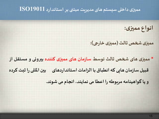 ‫د‬‫ر‬‫استاندا‬ ‫بر‬ ‫مبتنی‬ ‫مدیریت‬‫های‬ ‫سیستم‬ ‫داخلی‬ ‫ی‬‫ممیز‬ISO19011
‫ی‬‫ممیز‬ ‫انواع‬:
‫ثالث‬ ‫شخص‬ ‫ی‬‫ممیز‬(‫جی‬‫ر‬‫خا‬ ‫ی‬‫ممیز‬:)
*‫ی‬‫ممیز‬‫های‬‫شخص‬‫ثالث‬‫توسط‬‫مان‬‫ز‬‫سا‬‫های‬‫ی‬‫ممیز‬‫کننده‬‫بیرونی‬‫و‬‫مستق‬‫ل‬‫از‬
‫قبیل‬‫مان‬‫ز‬‫سا‬‫هایی‬‫که‬‫انطباق‬‫با‬‫الزامات‬‫دهای‬‫ر‬‫استاندا‬‫بین‬‫املللی‬‫ر‬‫ا‬‫ثبت‬‫کرده‬
‫و‬‫یا‬‫گواهینامه‬‫مربوطه‬‫ا‬‫ر‬‫اعطا‬‫می‬،‫نمایند‬‫انجام‬‫می‬‫شوند‬.
15
 