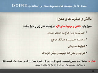 ‫د‬‫ر‬‫استاندا‬ ‫بر‬ ‫مبتنی‬ ‫مدیریت‬‫های‬ ‫سیستم‬ ‫داخلی‬ ‫ی‬‫ممیز‬ISO19011
‫ممیز‬ ‫های‬‫ت‬‫ر‬‫مها‬ ‫و‬ ‫دانش‬:
*‫سیستم‬‫مدیریت‬‫و‬‫مدارک‬‫مرجع‬
*،‫ل‬‫اصو‬‫ش‬‫و‬‫ر‬‫ایی‬‫ر‬‫اج‬‫و‬‫ن‬‫فنو‬‫ی‬‫ممیز‬
22
*‫شرایط‬‫مانی‬‫ز‬‫سا‬
‫ممیز‬‫باید‬‫دانش‬‫و‬‫ت‬‫ر‬‫مها‬‫های‬‫م‬‫ز‬‫ل‬‫در‬‫مینه‬‫ز‬‫های‬‫یر‬‫ز‬‫ا‬‫ر‬‫ا‬‫ر‬‫دا‬‫باشد‬:
*‫قوانین‬‫و‬‫ات‬‫ر‬‫مقر‬‫ذیربط‬‫و‬‫دیگر‬‫امات‬‫ز‬‫ال‬
‫ی‬‫ر‬‫یادآو‬:‫مان‬‫ز‬‫سا‬‫باید‬‫سطوح‬‫تحصیلی‬،‫تجربه‬‫ی‬‫کار‬،‫ش‬‫ز‬‫آمو‬‫و‬‫تجربه‬‫ی‬‫ممیز‬‫ا‬‫ر‬‫که‬‫هر‬‫ی‬‫ممیز‬‫ای‬‫ر‬‫ب‬‫ک‬‫سب‬‫دانش‬
‫و‬‫تهای‬‫ر‬‫مها‬‫مناسب‬‫برای‬‫ی‬‫ممیز‬‫به‬‫آن‬‫نیاز‬‫د‬‫ر‬‫دا‬‫تعیین‬‫نماید‬.
 