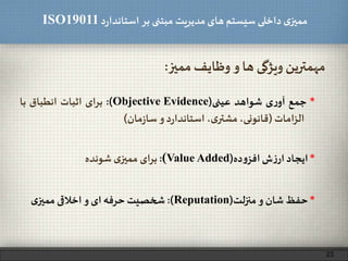 ‫د‬‫ر‬‫استاندا‬ ‫بر‬ ‫مبتنی‬ ‫مدیریت‬‫های‬ ‫سیستم‬ ‫داخلی‬ ‫ی‬‫ممیز‬ISO19011
‫ممیز‬ ‫وظایف‬ ‫و‬ ‫ها‬ ‫ویژگی‬ ‫مهمترین‬:
*‫ایجاد‬‫ش‬‫ز‬‫ار‬‫ده‬‫و‬‫افز‬(Value Added):‫برای‬‫ی‬‫ممیز‬‫شونده‬
*‫جمع‬‫ی‬‫ر‬‫آو‬‫شواهد‬‫عینی‬(Objective Evidence):‫برای‬‫اثبات‬‫انطباق‬‫با‬
‫امات‬‫ز‬‫ال‬(،‫قانونی‬،‫ی‬‫مشتر‬‫د‬‫ر‬‫استاندا‬‫و‬‫مان‬‫ز‬‫سا‬)
23
*‫حفظ‬‫شان‬‫و‬‫منزلت‬(Reputation):‫شخصیت‬‫حرفه‬‫ای‬‫و‬‫اخالقی‬‫ی‬‫ممیز‬
 