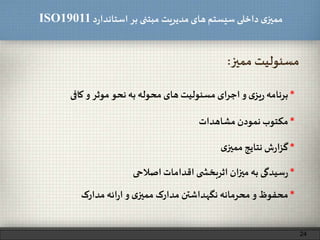‫د‬‫ر‬‫استاندا‬ ‫بر‬ ‫مبتنی‬ ‫مدیریت‬‫های‬ ‫سیستم‬ ‫داخلی‬ ‫ی‬‫ممیز‬ISO19011
‫ممیز‬ ‫مسئولیت‬:
*‫مکتوب‬‫نمودن‬‫مشاهدات‬
*‫برنامه‬‫ی‬‫یز‬‫ر‬‫و‬‫اجرای‬‫مسئولیت‬‫های‬‫محوله‬‫به‬‫نحو‬‫موثر‬‫و‬‫کافی‬
24
*‫ش‬‫ر‬‫ا‬‫ز‬‫گ‬‫نتایج‬‫ی‬‫ممیز‬
*‫محفوظ‬‫و‬‫محرمانه‬‫نگهداشتن‬‫مدارک‬‫ی‬‫ممیز‬‫و‬‫ائه‬‫ر‬‫ا‬‫مدارک‬
*‫سیدگی‬‫ر‬‫به‬‫ان‬‫ز‬‫می‬‫ی‬ ‫اثربخش‬‫اقدامات‬‫اصالحی‬
 