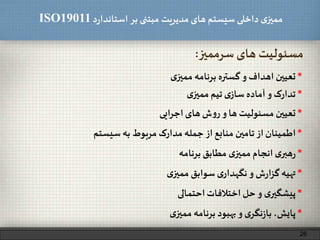 ‫د‬‫ر‬‫استاندا‬ ‫بر‬ ‫مبتنی‬ ‫مدیریت‬‫های‬ ‫سیستم‬ ‫داخلی‬ ‫ی‬‫ممیز‬ISO19011
26
*‫تعیین‬‫اهداف‬‫و‬‫گستره‬‫برنامه‬‫ی‬‫ممیز‬
‫سرممیز‬ ‫های‬ ‫مسئولیت‬:
*‫تعیین‬‫مسئولیت‬‫ها‬‫و‬‫ش‬‫و‬‫ر‬‫های‬‫ایی‬‫ر‬‫اج‬
*‫تدارک‬‫و‬‫آماده‬‫ی‬‫ساز‬‫تیم‬‫ی‬‫ممیز‬
*‫اطمینان‬‫از‬‫تامین‬‫منابع‬‫از‬‫جمله‬‫مدارک‬‫مربوط‬‫به‬‫سیستم‬
*‫ی‬‫هبر‬‫ر‬‫انجام‬‫ی‬‫ممیز‬‫مطابق‬‫برنامه‬
*‫تهیه‬‫ش‬‫ر‬‫ا‬‫ز‬‫گ‬‫و‬‫ی‬‫نگهدار‬‫سوابق‬‫ی‬‫ممیز‬
*‫ی‬‫پیشگیر‬‫و‬‫حل‬‫اختالفات‬‫احتمالی‬
*،‫پایش‬‫ی‬‫نگر‬‫ز‬‫با‬‫و‬‫بهبود‬‫برنامه‬‫ی‬‫ممیز‬
 