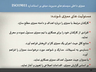 ‫د‬‫ر‬‫استاندا‬ ‫بر‬ ‫مبتنی‬ ‫مدیریت‬‫های‬ ‫سیستم‬ ‫داخلی‬ ‫ی‬‫ممیز‬ISO19011
28
*‫کارکنان‬‫مرتبط‬‫با‬‫ی‬‫ممیز‬‫ا‬‫ر‬‫ه‬‫ر‬‫با‬‫ر‬‫د‬‫اهداف‬‫و‬‫دامنه‬‫ی‬‫ممیز‬‫مطلع‬‫د‬‫ز‬‫سا‬.
‫شونده‬ ‫ی‬‫ممیز‬ ‫های‬ ‫مسئولیت‬:
*‫ادی‬‫ر‬‫اف‬‫از‬‫کارکنان‬‫خود‬‫ا‬‫ر‬‫برای‬‫ی‬‫همکار‬‫با‬‫تیم‬‫ی‬‫ممیز‬‫ل‬‫مسئو‬‫نموده‬‫و‬‫م‬‫عرفی‬
‫نماید‬.
*‫منابع‬‫کافی‬‫جهت‬‫اجرای‬‫یک‬‫ی‬‫ممیز‬‫ا‬‫ر‬‫کا‬‫و‬‫اثربخش‬‫اهم‬‫ر‬‫ف‬‫د‬‫ر‬‫آو‬.
*‫ی‬ ‫دسترس‬‫به‬،‫تسهیالت‬‫مدارک‬‫و‬‫شواهد‬‫د‬‫ر‬‫مو‬‫خواست‬‫ر‬‫د‬‫ممیزان‬‫ا‬‫ر‬‫فراه‬‫م‬
‫د‬‫ر‬‫آو‬.
*‫با‬‫ان‬‫ز‬‫ممی‬‫جهت‬‫ل‬‫حصو‬‫اهداف‬‫ی‬‫ممیز‬‫ی‬‫همکار‬‫نماید‬.
*‫بر‬‫اساس‬‫ش‬‫ر‬‫ا‬‫ز‬‫گ‬،‫ی‬‫ممیز‬‫اقدامات‬‫اصالحی‬‫ا‬‫ر‬‫تعیین‬‫و‬‫آغاز‬‫نماید‬.
 