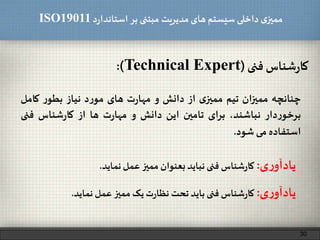 ‫د‬‫ر‬‫استاندا‬ ‫بر‬ ‫مبتنی‬ ‫مدیریت‬‫های‬ ‫سیستم‬ ‫داخلی‬ ‫ی‬‫ممیز‬ISO19011
‫شناس‬‫ر‬‫کا‬‫فنی‬(Technical Expert):
30
‫چنانچه‬‫ممیزان‬‫تیم‬‫ی‬‫ممیز‬‫از‬‫دانش‬‫و‬‫ت‬‫ر‬‫مها‬‫های‬‫د‬‫ر‬‫مو‬‫نیاز‬‫ر‬‫بطو‬‫کامل‬
‫دار‬‫ر‬‫برخو‬،‫نباشند‬‫برای‬‫تامین‬‫این‬‫دانش‬‫و‬‫ت‬‫ر‬‫مها‬‫ها‬‫از‬‫شناس‬‫ر‬‫کا‬‫فن‬‫ی‬
‫استفاده‬‫می‬‫شود‬.
‫ی‬‫ر‬‫یادآو‬:‫شناس‬‫ر‬‫کا‬‫فنی‬‫نباید‬‫بعنوان‬‫ممیز‬‫عمل‬‫نماید‬.
‫ی‬‫ر‬‫یادآو‬:‫شناس‬‫ر‬‫کا‬‫فنی‬‫باید‬‫تحت‬‫ت‬‫ر‬‫نظا‬‫یک‬‫ممیز‬‫عمل‬‫نماید‬.
 
