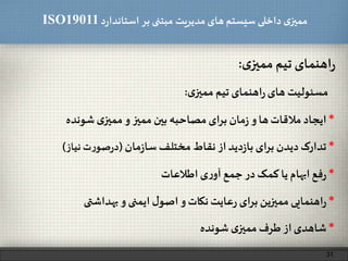 ‫د‬‫ر‬‫استاندا‬ ‫بر‬ ‫مبتنی‬ ‫مدیریت‬‫های‬ ‫سیستم‬ ‫داخلی‬ ‫ی‬‫ممیز‬ISO19011
‫اهنمای‬‫ر‬‫تیم‬‫ی‬‫ممیز‬:
31
‫مسئولیت‬‫های‬‫اهنمای‬‫ر‬‫تیم‬‫ی‬‫ممیز‬:
*‫ایجاد‬‫مالقات‬‫ها‬‫و‬‫مان‬‫ز‬‫ای‬‫ر‬‫ب‬‫مصاحبه‬‫بین‬‫ممیز‬‫و‬‫ی‬‫ممیز‬‫شونده‬
*‫تدارک‬‫دیدن‬‫ای‬‫ر‬‫ب‬‫دید‬‫ز‬‫با‬‫از‬‫نقاط‬‫مختلف‬‫مان‬‫ز‬‫سا‬(‫ت‬‫ر‬‫صو‬‫ر‬‫د‬‫نیاز‬)
*‫فع‬‫ر‬‫ابهام‬‫یا‬‫کمک‬‫در‬‫جمع‬‫ی‬‫ر‬‫آو‬‫اطالعات‬
*‫اهنمایی‬‫ر‬‫ممیزین‬‫ای‬‫ر‬‫ب‬‫عایت‬‫ر‬‫نکات‬‫و‬‫ل‬‫اصو‬‫ایمنی‬‫و‬‫بهداشتی‬
*‫شاهدی‬‫از‬‫طرف‬‫ی‬‫ممیز‬‫شونده‬
 