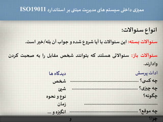 ‫د‬‫ر‬‫استاندا‬ ‫بر‬ ‫مبتنی‬ ‫مدیریت‬‫های‬ ‫سیستم‬ ‫داخلی‬ ‫ی‬‫ممیز‬ISO19011
‫انواع‬‫سئوالت‬:
35
‫سئوالت‬‫بسته‬:‫این‬‫سئوالت‬‫با‬‫آیا‬‫ع‬‫و‬‫شر‬‫شده‬‫و‬‫جواب‬‫آن‬‫بله‬/‫خیر‬‫است‬.
‫سئوالت‬‫باز‬:‫سئوالتی‬‫هستند‬‫که‬‫بتوانند‬‫شخص‬‫مقابل‬‫ا‬‫ر‬‫به‬‫صحبت‬‫ک‬‫ردن‬
‫ند‬‫ر‬‫وادا‬.
‫ادات‬‫پرسش‬
‫چه‬‫ی؟‬ ‫کس‬.......................................................
‫چه‬‫؟‬‫ی‬‫چیز‬.....................................................
‫چگونه؟‬
...........................................................
‫چه‬‫موقع؟‬.......................................................
‫ا؟‬‫ر‬‫چ‬‫و‬
‫دیدگاه‬‫ها‬
‫شخص‬
‫شیئ‬
‫نوع‬‫و‬‫نحوه‬
‫مان‬‫ز‬
‫انگیزه‬‫و‬...
 
