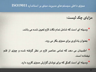 ‫د‬‫ر‬‫استاندا‬ ‫بر‬ ‫مبتنی‬ ‫مدیریت‬‫های‬ ‫سیستم‬ ‫داخلی‬ ‫ی‬‫ممیز‬ISO19011
‫مزایای‬‫چک‬‫لیست‬:
37
*‫بعنوان‬‫ی‬‫ر‬‫یادآو‬‫ای‬‫ر‬‫ب‬‫ی‬‫ممیز‬‫بکار‬‫می‬‫د‬‫و‬‫ر‬.
*‫وسیله‬‫ای‬‫است‬‫کمکی‬‫که‬‫برای‬‫نوشتن‬‫ش‬‫ر‬‫ا‬‫ز‬‫گ‬‫ی‬‫ممیز‬‫برد‬‫ر‬‫کا‬‫د‬‫ر‬‫دا‬.
*‫وسیله‬‫ای‬‫است‬‫که‬‫شامل‬‫تمام‬‫نکات‬‫م‬‫ز‬‫ل‬‫تعیین‬‫شده‬‫می‬‫باشد‬.
*‫اطمینان‬‫می‬‫دهد‬‫که‬‫تمامی‬‫عناصر‬‫م‬‫ز‬‫ل‬‫در‬‫نظر‬‫گرفته‬‫شده‬‫و‬‫ی‬‫چیز‬‫از‬‫قلم‬
‫نیفتاده‬‫است‬.
 