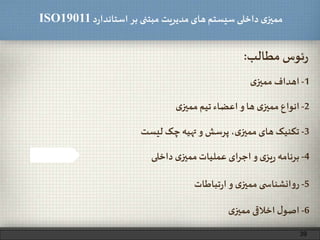 ‫د‬‫ر‬‫استاندا‬ ‫بر‬ ‫مبتنی‬ ‫مدیریت‬‫های‬ ‫سیستم‬ ‫داخلی‬ ‫ی‬‫ممیز‬ISO19011
‫مطالب‬ ‫ئوس‬‫ر‬:
1-‫ی‬‫ممیز‬ ‫اهداف‬
2-‫ی‬‫ممیز‬‫تیم‬ ‫اعضاء‬‫و‬ ‫ها‬ ‫ی‬‫ممیز‬ ‫انواع‬
3-‫لیست‬ ‫چک‬ ‫تهیه‬‫و‬ ‫پرسش‬ ،‫ی‬‫ممیز‬‫های‬ ‫تکنیک‬
5-‫تباطات‬‫ر‬‫ا‬‫و‬ ‫ی‬‫ممیز‬ ‫ی‬ ‫انشناس‬‫و‬‫ر‬
6-‫ی‬‫ممیز‬ ‫اخالقی‬ ‫ل‬‫اصو‬
4-‫داخلی‬ ‫ی‬‫ممیز‬‫عملیات‬ ‫ای‬‫ر‬‫اج‬‫و‬ ‫ی‬‫یز‬‫ر‬ ‫برنامه‬
39
 