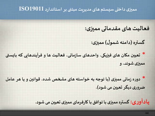 ‫د‬‫ر‬‫استاندا‬ ‫بر‬ ‫مبتنی‬ ‫مدیریت‬‫های‬ ‫سیستم‬ ‫داخلی‬ ‫ی‬‫ممیز‬ISO19011
‫فعالیت‬‫های‬‫مقدماتی‬‫ی‬‫ممیز‬:
44
*‫ه‬‫ر‬‫دو‬‫مانی‬‫ز‬‫ی‬‫ممیز‬(‫با‬‫توجه‬‫به‬‫خواسته‬‫های‬‫مشخص‬،‫شده‬‫قوانین‬‫و‬‫یا‬‫هر‬‫عا‬‫مل‬
‫ی‬‫ر‬‫و‬‫ضر‬‫دیگر‬‫تعیین‬‫می‬‫شود‬).
*‫تعیین‬‫مکان‬‫های‬،‫فیزیکی‬‫واحدهای‬،‫مانی‬‫ز‬‫سا‬‫فعالیت‬‫ها‬‫و‬‫فرآیندهایی‬‫که‬‫بایستی‬
‫ی‬‫ممیز‬،‫شوند‬‫و‬
‫ی‬‫ر‬‫یادآو‬:‫گستره‬‫ی‬‫ممیز‬‫با‬‫توافق‬‫با‬‫فرمای‬‫ر‬‫کا‬‫ی‬‫ممیز‬‫تعیین‬‫می‬‫شود‬.
‫گستره‬(‫دامنه‬‫ل‬‫شمو‬)‫ی‬‫ممیز‬:
 