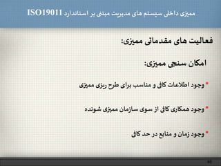 ‫د‬‫ر‬‫استاندا‬ ‫بر‬ ‫مبتنی‬ ‫مدیریت‬‫های‬ ‫سیستم‬ ‫داخلی‬ ‫ی‬‫ممیز‬ISO19011
‫فعالیت‬‫های‬‫مقدماتی‬‫ی‬‫ممیز‬:
46
‫امکان‬‫سنجی‬‫ی‬‫ممیز‬:
*‫وجود‬‫اطالعات‬‫کافی‬‫و‬‫مناسب‬‫برای‬‫طرح‬‫ی‬‫یز‬‫ر‬‫ی‬‫ممیز‬
*‫وجود‬‫ی‬‫همکار‬‫کافی‬‫از‬‫ی‬‫سو‬‫مان‬‫ز‬‫سا‬‫ی‬‫ممیز‬‫شونده‬
*‫وجود‬‫مان‬‫ز‬‫و‬‫منابع‬‫در‬‫حد‬‫کافی‬
 