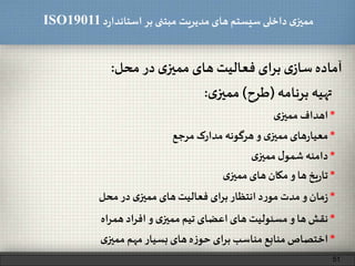 ‫د‬‫ر‬‫استاندا‬ ‫بر‬ ‫مبتنی‬ ‫مدیریت‬‫های‬ ‫سیستم‬ ‫داخلی‬ ‫ی‬‫ممیز‬ISO19011
‫آماده‬‫ی‬‫ساز‬‫برای‬‫فعالیت‬‫های‬‫ی‬‫ممیز‬‫در‬‫محل‬:
51
‫تهیه‬‫برنامه‬(‫طرح‬)‫ی‬‫ممیز‬:
*‫اهداف‬‫ی‬‫ممیز‬
*‫های‬‫ر‬‫معیا‬‫ی‬‫ممیز‬‫و‬‫هرگونه‬‫مدارک‬‫مرجع‬
*‫یخ‬‫ر‬‫تا‬‫ها‬‫و‬‫مکان‬‫های‬‫ی‬‫ممیز‬
*‫دامنه‬‫ل‬‫شمو‬‫ی‬‫ممیز‬
*‫مان‬‫ز‬‫و‬‫مدت‬‫د‬‫ر‬‫مو‬‫انتظار‬‫برای‬‫فعالیت‬‫های‬‫ی‬‫ممیز‬‫در‬‫محل‬
*‫نقش‬‫ها‬‫و‬‫مسئولیت‬‫های‬‫اعضای‬‫تیم‬‫ی‬‫ممیز‬‫و‬‫اد‬‫ر‬‫اف‬‫اه‬‫ر‬‫هم‬
*‫اختصاص‬‫منابع‬‫مناسب‬‫برای‬‫ه‬‫ز‬‫حو‬‫های‬‫بسیار‬‫مهم‬‫ی‬‫ممیز‬
 