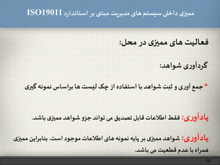 ‫د‬‫ر‬‫استاندا‬ ‫بر‬ ‫مبتنی‬ ‫مدیریت‬‫های‬ ‫سیستم‬ ‫داخلی‬ ‫ی‬‫ممیز‬ISO19011
‫فعالیت‬‫های‬‫ی‬‫ممیز‬‫در‬‫محل‬:
56
‫ی‬‫ر‬‫گردآو‬‫شواهد‬:
*‫جمع‬‫ی‬‫ر‬‫آو‬‫و‬‫ثبت‬‫شواهد‬‫با‬‫استفاده‬‫از‬‫چک‬‫لیست‬‫ها‬‫براساس‬‫نمونه‬‫گ‬‫ی‬‫یر‬
‫ی‬‫ر‬‫یادآو‬:‫است‬ ‫موجود‬‫اطالعات‬‫های‬‫نمونه‬‫پایه‬ ‫بر‬ ‫ی‬‫ممیز‬‫شواهد‬.‫ممی‬‫بنابراین‬‫ی‬‫ز‬
‫باشد‬ ‫می‬ ‫قطعیت‬ ‫عدم‬ ‫با‬‫همراه‬.
‫ی‬‫ر‬‫یادآو‬:‫فقط‬‫اطالعات‬‫قابل‬‫تصدیق‬‫می‬‫تواند‬‫و‬‫جز‬‫شواهد‬‫ی‬‫ممیز‬‫باشد‬.
 