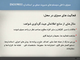 ‫د‬‫ر‬‫استاندا‬ ‫بر‬ ‫مبتنی‬ ‫مدیریت‬‫های‬ ‫سیستم‬ ‫داخلی‬ ‫ی‬‫ممیز‬ISO19011
‫فعالیت‬‫های‬‫ی‬‫ممیز‬‫در‬‫محل‬:
58
‫مثال‬‫هایی‬‫از‬‫منابع‬‫اطالعاتی‬‫جهت‬‫ی‬‫ر‬‫گردآو‬‫شواهد‬:
*‫مالقات‬‫با‬،‫مدیر‬‫کارکنان‬‫و‬‫سایر‬‫افراد‬‫مطلع‬‫و‬‫صاحب‬‫نظر‬‫در‬‫واحد‬‫ی‬‫ممیز‬‫شونده‬
*‫مشاهده‬‫فعالیت‬،‫ها‬‫محیط‬‫و‬‫شرایط‬‫ی‬‫کار‬
*‫ی‬ ‫س‬‫ر‬‫بر‬‫مدارک‬‫از‬‫جمله‬‫خط‬،‫ی‬ ‫مش‬،‫اهداف‬‫طرح‬‫و‬‫برنامه‬،‫ها‬‫ش‬‫و‬‫ر‬‫های‬،‫اجرایی‬‫دها‬‫ر‬‫استاندا‬،
‫العمل‬‫ر‬‫دستو‬‫های‬،‫ی‬‫کار‬‫نامه‬‫ر‬‫اعتبا‬،‫ها‬،‫ها‬‫ز‬‫مجو‬‫مشخصات‬،‫فنی‬‫نقشه‬،‫ها‬‫دادها‬‫ر‬‫قرا‬‫و‬
‫شات‬‫ر‬‫سفا‬
 