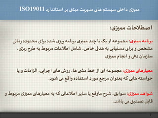 ‫د‬‫ر‬‫استاندا‬ ‫بر‬ ‫مبتنی‬ ‫مدیریت‬‫های‬ ‫سیستم‬ ‫داخلی‬ ‫ی‬‫ممیز‬ISO19011
‫ی‬‫ممیز‬‫اصطالحات‬:
‫ی‬‫ممیز‬ ‫برنامه‬:‫ما‬‫ز‬ ‫محدوده‬ ‫ای‬‫ر‬‫ب‬ ‫شده‬ ‫ی‬‫یز‬‫ر‬ ‫برنامه‬ ‫ی‬‫ممیز‬ ‫چند‬ ‫یا‬ ‫یک‬ ‫از‬ ‫مجموعه‬‫نی‬
‫ی‬‫یز‬‫ر‬ ‫طرح‬‫به‬ ‫مربوط‬‫اطالعات‬‫شامل‬ ،‫خاص‬ ‫هدفی‬‫به‬ ‫دستیابی‬ ‫ای‬‫ر‬‫ب‬ ‫و‬ ‫مشخص‬،
‫ی‬‫ممیز‬ ‫انجام‬‫و‬ ‫دهی‬‫مان‬‫ز‬‫سا‬
‫ی‬‫ممیز‬‫های‬‫ر‬‫معیا‬:‫یا‬ ‫و‬ ‫امات‬‫ز‬‫ال‬ ،‫ایی‬‫ر‬‫اج‬‫های‬‫ش‬‫و‬‫ر‬ ،‫ها‬ ‫ی‬ ‫مش‬ ‫خط‬ ‫از‬ ‫ای‬ ‫مجموعه‬
‫شود‬ ‫می‬‫واقع‬ ‫استفاده‬ ‫د‬‫ر‬‫مو‬ ‫مرجع‬ ‫بعنوان‬‫که‬ ‫هایی‬ ‫خواسته‬.
‫ی‬‫ممیز‬ ‫شواهد‬:‫مر‬ ‫ی‬‫ممیز‬‫های‬‫ر‬‫معیا‬ ‫به‬ ‫که‬ ‫اطالعاتی‬ ‫سایر‬ ‫یا‬‫ماوقع‬ ‫شرح‬ ،‫سوابق‬‫و‬ ‫بوط‬
‫باشد‬ ‫می‬‫تصدیق‬‫قابل‬.
7
 
