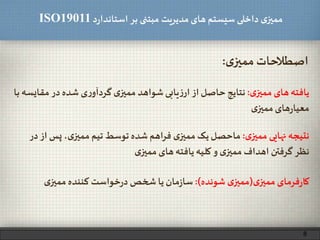 ‫د‬‫ر‬‫استاندا‬ ‫بر‬ ‫مبتنی‬ ‫مدیریت‬‫های‬ ‫سیستم‬ ‫داخلی‬ ‫ی‬‫ممیز‬ISO19011
‫ی‬‫ممیز‬‫اصطالحات‬:
‫ی‬‫ممیز‬‫های‬‫یافته‬:‫مقا‬‫در‬ ‫شده‬ ‫ی‬‫ر‬‫گردآو‬ ‫ی‬‫ممیز‬ ‫شواهد‬‫یابی‬‫ز‬‫ار‬‫از‬‫حاصل‬‫نتایج‬‫با‬ ‫یسه‬
‫ی‬‫ممیز‬‫های‬‫ر‬‫معیا‬
‫ی‬‫ممیز‬ ‫نهایی‬ ‫نتیجه‬:‫پ‬ ،‫ی‬‫ممیز‬ ‫تیم‬ ‫توسط‬ ‫شده‬ ‫اهم‬‫ر‬‫ف‬ ‫ی‬‫ممیز‬ ‫یک‬‫ماحصل‬‫در‬‫از‬ ‫س‬
‫ی‬‫ممیز‬‫های‬‫یافته‬‫کلیه‬‫و‬ ‫ی‬‫ممیز‬ ‫اهداف‬ ‫گرفتن‬ ‫نظر‬
‫ی‬‫ممیز‬ ‫فرمای‬‫ر‬‫کا‬(‫شونده‬ ‫ی‬‫ممیز‬:)‫ی‬‫ممیز‬ ‫کننده‬ ‫خواست‬‫ر‬‫د‬ ‫شخص‬‫یا‬ ‫مان‬‫ز‬‫سا‬
8
 