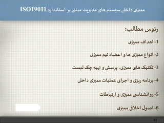 ‫د‬‫ر‬‫استاندا‬ ‫بر‬ ‫مبتنی‬ ‫مدیریت‬‫های‬ ‫سیستم‬ ‫داخلی‬ ‫ی‬‫ممیز‬ISO19011
‫مطالب‬ ‫ئوس‬‫ر‬:
1-‫ی‬‫ممیز‬ ‫اهداف‬
2-‫ی‬‫ممیز‬‫تیم‬ ‫اعضاء‬‫و‬ ‫ها‬ ‫ی‬‫ممیز‬ ‫انواع‬
3-‫لیست‬ ‫چک‬ ‫تهیه‬‫و‬ ‫پرسش‬ ،‫ی‬‫ممیز‬‫های‬ ‫تکنیک‬
5-‫تباطات‬‫ر‬‫ا‬‫و‬ ‫ی‬‫ممیز‬ ‫ی‬ ‫انشناس‬‫و‬‫ر‬
6-‫ی‬‫ممیز‬ ‫اخالقی‬ ‫ل‬‫اصو‬
4-‫داخلی‬ ‫ی‬‫ممیز‬‫عملیات‬ ‫ای‬‫ر‬‫اج‬‫و‬ ‫ی‬‫یز‬‫ر‬ ‫برنامه‬
81
 
