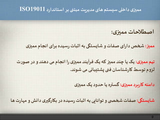 ‫د‬‫ر‬‫استاندا‬ ‫بر‬ ‫مبتنی‬ ‫مدیریت‬‫های‬ ‫سیستم‬ ‫داخلی‬ ‫ی‬‫ممیز‬ISO19011
‫ی‬‫ممیز‬‫اصطالحات‬:
‫ممیز‬:‫ی‬‫ممیز‬ ‫انجام‬ ‫ای‬‫ر‬‫ب‬‫سیده‬‫ر‬ ‫اثبات‬‫به‬ ‫شایستگی‬ ‫و‬ ‫صفات‬ ‫ای‬‫ر‬‫دا‬ ‫شخص‬
‫ی‬‫ممیز‬ ‫تیم‬:‫صو‬ ‫در‬‫و‬ ‫دهند‬ ‫می‬ ‫انجام‬ ‫ا‬‫ر‬ ‫ی‬‫ممیز‬ ‫آیند‬‫ر‬‫ف‬ ‫یک‬ ‫که‬ ‫ممیز‬ ‫چند‬ ‫یا‬ ‫یک‬‫ت‬‫ر‬
‫شوند‬ ‫می‬ ‫پشتیبانی‬ ‫فنی‬ ‫شناسان‬‫ر‬‫کا‬ ‫توسط‬‫م‬‫و‬‫لز‬.
‫ی‬‫ممیز‬‫برد‬‫ر‬‫کا‬ ‫دامنه‬:‫ی‬‫ممیز‬ ‫یک‬ ‫حدود‬ ‫یا‬ ‫گستره‬
9
‫شایستگی‬:‫م‬ ‫و‬ ‫دانش‬ ‫ی‬‫بکارگیر‬ ‫در‬‫سیده‬‫ر‬‫اثبات‬‫به‬ ‫توانایی‬ ‫و‬ ‫ی‬ ‫شخص‬‫صفات‬‫ها‬‫ت‬‫ر‬‫ها‬
 