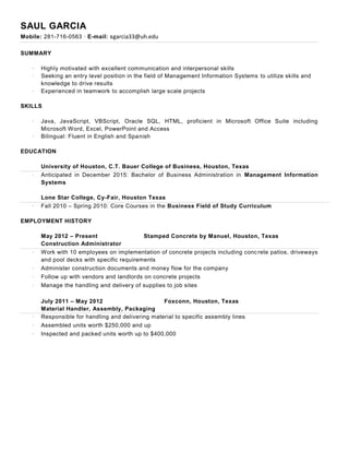SAUL GARCIA
Mobile: 281-716-0563 ∙ E-mail: sgarcia33@uh.edu
SUMMARY
· Highly motivated with excellent communication and interpersonal skills
· Seeking an entry level position in the field of Management Information Systems to utilize skills and
knowledge to drive results
· Experienced in teamwork to accomplish large scale projects
SKILLS
· Java, JavaScript, VBScript, Oracle SQL, HTML, proficient in Microsoft Office Suite including
Microsoft Word, Excel, PowerPoint and Access
· Bilingual: Fluent in English and Spanish
EDUCATION
University of Houston, C.T. Bauer College of Business, Houston, Texas
· Anticipated in December 2015: Bachelor of Business Administration in Management Information
Systems
Lone Star College, Cy-Fair, Houston Texas
· Fall 2010 – Spring 2010: Core Courses in the Business Field of Study Curriculum
EMPLOYMENT HISTORY
May 2012 – Present Stamped Concrete by Manuel, Houston, Texas
Construction Administrator
· Work with 10 employees on implementation of concrete projects including concrete patios, driveways
and pool decks with specific requirements
· Administer construction documents and money flow for the company
· Follow up with vendors and landlords on concrete projects
· Manage the handling and delivery of supplies to job sites
July 2011 – May 2012 Foxconn, Houston, Texas
Material Handler, Assembly, Packaging
· Responsible for handling and delivering material to specific assembly lines
· Assembled units worth $250,000 and up
· Inspected and packed units worth up to $400,000
 