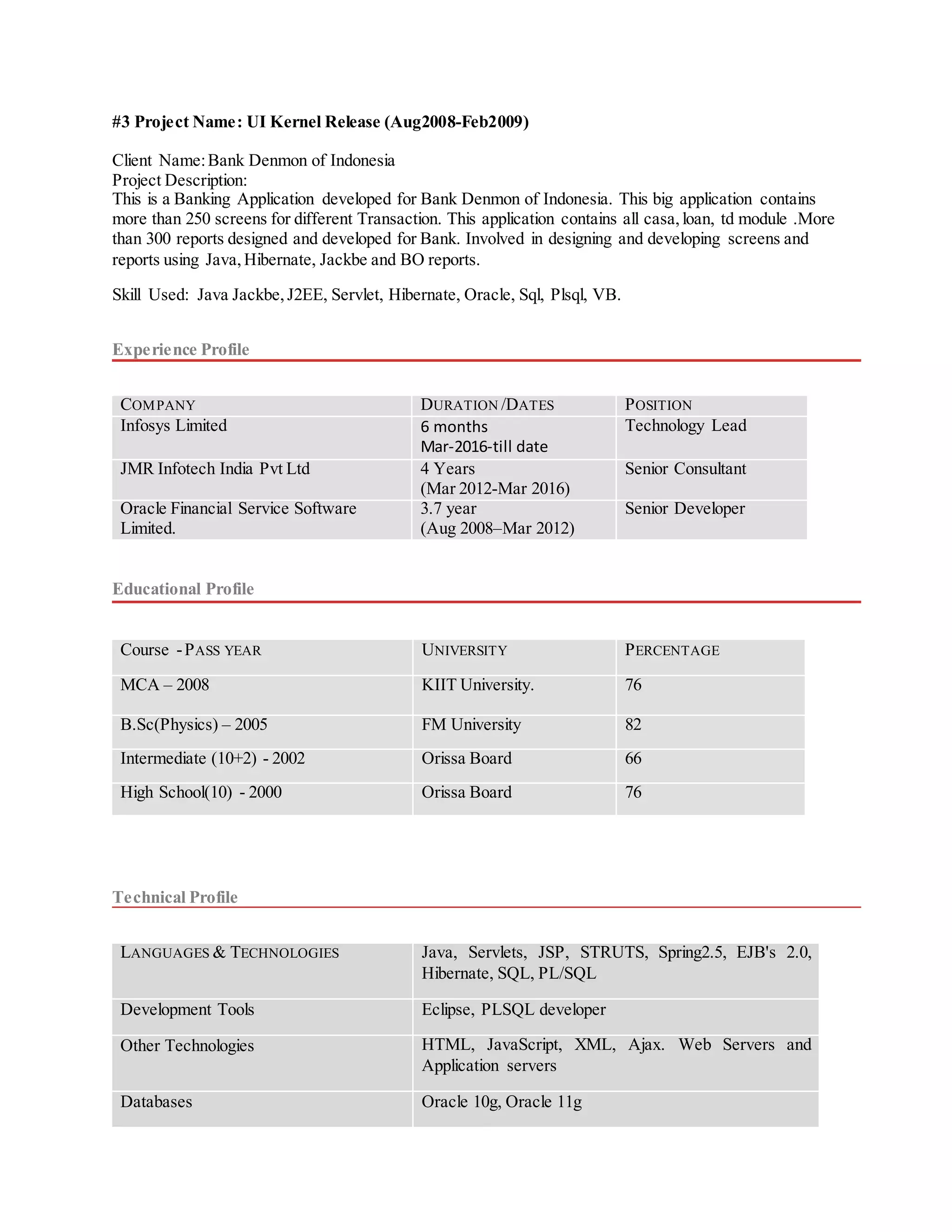 #3 Project Name: UI Kernel Release (Aug2008-Feb2009)
Client Name:Bank Denmon of Indonesia
Project Description:
This is a Banking Application developed for Bank Denmon of Indonesia. This big application contains
more than 250 screens for different Transaction. This application contains all casa,loan, td module .More
than 300 reports designed and developed for Bank. Involved in designing and developing screens and
reports using Java,Hibernate, Jackbe and BO reports.
Skill Used: Java Jackbe,J2EE, Servlet, Hibernate, Oracle, Sql, Plsql, VB.
Experience Profile
COMPANY DURATION /DATES POSITION
Infosys Limited 6 months
Mar-2016-till date
Technology Lead
JMR Infotech India Pvt Ltd 4 Years
(Mar 2012-Mar 2016)
Senior Consultant
Oracle Financial Service Software
Limited.
3.7 year
(Aug 2008–Mar 2012)
Senior Developer
Educational Profile
Course -PASS YEAR UNIVERSITY PERCENTAGE
MCA – 2008 KIIT University. 76
B.Sc(Physics) – 2005 FM University 82
Intermediate (10+2) - 2002 Orissa Board 66
High School(10) - 2000 Orissa Board 76
Technical Profile
LANGUAGES & TECHNOLOGIES Java, Servlets, JSP, STRUTS, Spring2.5, EJB's 2.0,
Hibernate, SQL, PL/SQL
Development Tools Eclipse, PLSQL developer
Other Technologies HTML, JavaScript, XML, Ajax. Web Servers and
Application servers
Databases Oracle 10g, Oracle 11g
 