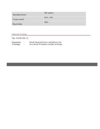 Operating Systems
MS windows
Version control
SVN , VSS
Bug tracking
JIRA
Industrial Training
Title: FLEXCUBE 3.0
Organization : Oracle Financial Services and Software Ltd.
Technology : Java,Oracle 9i Database,JackBE,JavaScript
 