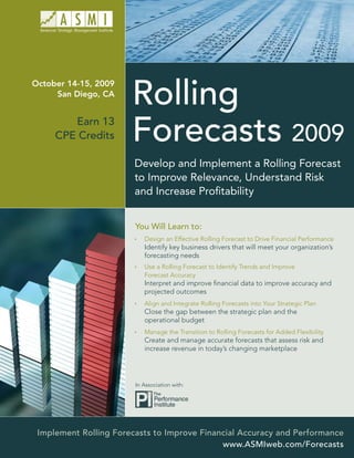 October 14-15, 2009
     San Diego, CA


        Earn 13
     CPE Credits

                        Develop and Implement a Rolling Forecast
                        to Improve Relevance, Understand Risk
                        and Increase Proﬁtability


                        You Will Learn to:
                           Design an Effective Rolling Forecast to Drive Financial Performance
                           Identify key business drivers that will meet your organization’s
                           forecasting needs
                           Use a Rolling Forecast to Identify Trends and Improve
                           Forecast Accuracy
                           Interpret and improve ﬁnancial data to improve accuracy and
                           projected outcomes
                           Align and Integrate Rolling Forecasts into Your Strategic Plan
                           Close the gap between the strategic plan and the
                           operational budget
                           Manage the Transition to Rolling Forecasts for Added Flexibility
                           Create and manage accurate forecasts that assess risk and
                           increase revenue in today’s changing marketplace




                        In Association with:




 Implement Rolling Forecasts to Improve Financial Accuracy and Performance
                                             www.ASMIweb.com/Forecasts
 