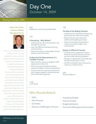 Day One
                                 October 14, 2009

Rolling Forecasts 2009


            About the Trainer:   8:30                                            1:00
                                 Registration and Continental Breakfast
             Lawrence Maisel,
                                                                                 The Rise of the Rolling Forecast
            Managing Partner                                                       Understand the relationship between key
                                                                                   business drivers and ﬁnancial results
                                 9:00
                                                                                   Reduce the pain associated with
                                 Forecasting – Why Bother?                         tradititional budgeting processes

                                   Understand the role of the forecast in the      Create driver-based relationships to
                                   management process                              measure and adjust targets on an
                                                                                   ongoing basis
                                   Learn the difference between planning
                                   and forecasting
 Larry is a founding partner                                                     Design an Effective Forecast
                                   Utilize forecasting to make better ﬁnancial
                                   decisions about the future                      Understand ﬁve categories of drivers:
         of DecisionVu. He has
                                                                                   external, economic, business volumes,
  assisted numerous clients                                                        services model, efﬁciency programs
                                 Understand the Requirements of a
and senior level executives      Credible Forecast
                                                                                   Develop an appropriate cost model and
                                                                                   identify the key drivers of cost
  to design and implement          Determine the resources needed to fulﬁll
                                                                                   Use KPIs and performance measures to
         in depth performance      organizational objectives
                                                                                   create your rolling forecast
         management systems        Plan the activities needed to produce
                                   outputs and deliver customer expectations
           including Balanced
                                   Communicate the important assumptions
   Scorecards for corporate        and changes needed to achieve business        4:30
    and operating business         plans and market objectives                   Day One Adjourns
  units as well as designing
  and improving processes
   and systems for business      12:00
                                 Lunch Break
 reporting and analysis and
  planning, budgeting, and
forecasting . He has spoken
 at numerous business and        Who Should Attend:
         user conferences on a
                                    CFOs                                         Forecasting Analysts
variety of topics and is one
    of the foremost leaders         VPs of Finance                               Financial Analysts
    in the area of Corporate        Controllers                                  Budgeting Directors
Performance Management              Directors and Managers of Finance            Financial and Management Accountants
and IT Value Management.




ASMIweb.com/Forecasts
Page 2
 