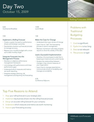 Day Two
October 15, 2009

                                                                                           Rolling Forecasts 2009


8:30                                          12:00
Continental Breakfast                         Lunch Break
                                                                                           Problems with
                                                                                           Traditional
9:00                                          1:00
                                                                                           Budgeting
Implement a Rolling Forecast                  Make the Case for Change
                                                                                           Processes:
  Create a system focused on performance        Understand the major drivers of change
  drivers and strategic outcomes                                                           1. Cost is siginiﬁcant
                                                Learn how to “sell” the forecasting
  Standardize a bottom-up forecast process      process to senior management               2. Cycle time is too long
  to manage accuracy                            Maintain momentum with daily progress
  Replace your monthly budget with a more       reports to show the validity of the data
                                                                                           3. Data is not relevant
  up-to-date monthly target                                                                4. The process is rigid
                                              Lead a Successful Implementation
Integrate Forecasts into the                    Develop a formula-based model that is
Management Process                              based upon historical and current trends
  Develop an adaptive performance               Analyze the relationships between
  management framework                          changes in key volume measures of
  Link strategy with performance and close      your organization
  performance gaps                              Learn how to manage expectations,
  Understand which measures and metrics         communicate drivers of variability and
  are worth reporting                           manage accountability
  Integrate strategic planning, risk
  management and reporting into forecasting

                                              4:30
                                              Conference Adjourns




Top Five Reasons to Attend:
1. Align your rolling forecast to your strategic plan
2. Implement key business drivers into the rolling forecast process
3. Design an accurate rolling forecast for your company
4. Understand which measures and metrics are worth monitoring
5. Improve your forecasting accuracy




                                                                                           ASMIweb.com/Forecasts
                                                                                           Page 3
 