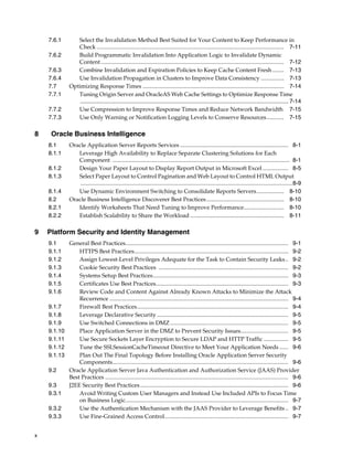 7.6.1       Select the Invalidation Method Best Suited for Your Content to Keep Performance in
                Check .................................................................................................................................. 7-11
    7.6.2       Build Programmatic Invalidation Into Application Logic to Invalidate Dynamic
                Content ............................................................................................................................... 7-12
    7.6.3       Combine Invalidation and Expiration Policies to Keep Cache Content Fresh ........ 7-13
    7.6.4       Use Invalidation Propagation in Clusters to Improve Data Consistency ................ 7-13
    7.7      Optimizing Response Times .................................................................................................. 7-14
    7.7.1       Tuning Origin Server and OracleAS Web Cache Settings to Optimize Response Time
                 .................................................................................................................................. 7-14
    7.7.2       Use Compression to Improve Response Times and Reduce Network Bandwidth 7-15
    7.7.3       Use Only Warning or Notification Logging Levels to Conserve Resources............ 7-15

8    Oracle Business Intelligence
    8.1      Oracle Application Server Reports Services ........................................................................... 8-1
    8.1.1       Leverage High Availability to Replace Separate Clustering Solutions for Each
                Component ........................................................................................................................... 8-1
    8.1.2       Design Your Paper Layout to Display Report Output in Microsoft Excel .................. 8-5
    8.1.3       Select Paper Layout to Control Pagination and Web Layout to Control HTML Output
                 ...................................................................................................................................................8-9
    8.1.4       Use Dynamic Environment Switching to Consolidate Reports Servers................... 8-10
    8.2      Oracle Business Intelligence Discoverer Best Practices...................................................... 8-10
    8.2.1       Identify Worksheets That Need Tuning to Improve Performance............................ 8-10
    8.2.2       Establish Scalability to Share the Workload ................................................................. 8-11

9   Platform Security and Identity Management
    9.1      General Best Practices................................................................................................................. 9-1
    9.1.1        HTTPS Best Practices........................................................................................................... 9-2
    9.1.2        Assign Lowest-Level Privileges Adequate for the Task to Contain Security Leaks .. 9-2
    9.1.3        Cookie Security Best Practices .......................................................................................... 9-2
    9.1.4        Systems Setup Best Practices.............................................................................................. 9-3
    9.1.5        Certificates Use Best Practices............................................................................................ 9-3
    9.1.6        Review Code and Content Against Already Known Attacks to Minimize the Attack
                 Recurrence ............................................................................................................................ 9-4
    9.1.7        Firewall Best Practices......................................................................................................... 9-4
    9.1.8        Leverage Declarative Security ........................................................................................... 9-5
    9.1.9        Use Switched Connections in DMZ .................................................................................. 9-5
    9.1.10       Place Application Server in the DMZ to Prevent Security Issues................................. 9-5
    9.1.11       Use Secure Sockets Layer Encryption to Secure LDAP and HTTP Traffic ................. 9-5
    9.1.12       Tune the SSLSessionCacheTimeout Directive to Meet Your Application Needs ...... 9-6
    9.1.13       Plan Out The Final Topology Before Installing Oracle Application Server Security
                 Components.......................................................................................................................... 9-6
    9.2      Oracle Application Server Java Authentication and Authorization Service (JAAS) Provider
             Best Practices ............................................................................................................................... 9-6
    9.3      J2EE Security Best Practices....................................................................................................... 9-6
    9.3.1        Avoid Writing Custom User Managers and Instead Use Included APIs to Focus Time
                 on Business Logic................................................................................................................. 9-7
    9.3.2        Use the Authentication Mechanism with the JAAS Provider to Leverage Benefits .. 9-7
    9.3.3        Use Fine-Grained Access Control...................................................................................... 9-7


x
 