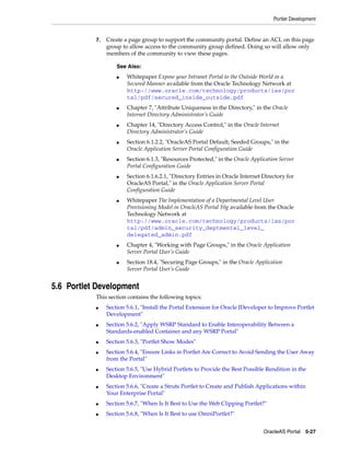 Portlet Development


           7.   Create a page group to support the community portal. Define an ACL on this page
                group to allow access to the community group defined. Doing so will allow only
                members of the community to view these pages.

                    See Also:
                    ■   Whitepaper Expose your Intranet Portal to the Outside World in a
                        Secured Manner available from the Oracle Technology Network at
                        http://www.oracle.com/technology/products/ias/por
                        tal/pdf/secured_inside_outside.pdf
                    ■   Chapter 7, "Attribute Uniqueness in the Directory," in the Oracle
                        Internet Directory Administrator’s Guide
                    ■   Chapter 14, "Directory Access Control," in the Oracle Internet
                        Directory Administrator’s Guide
                    ■   Section 6.1.2.2, "OracleAS Portal Default, Seeded Groups," in the
                        Oracle Application Server Portal Configuration Guide
                    ■   Section 6.1.3, "Resources Protected," in the Oracle Application Server
                        Portal Configuration Guide
                    ■   Section 6.1.6.2.1, "Directory Entries in Oracle Internet Directory for
                        OracleAS Portal," in the Oracle Application Server Portal
                        Configuration Guide
                    ■   Whitepaper The Implementation of a Departmental Level User
                        Provisioning Model in OracleAS Portal 10g available from the Oracle
                        Technology Network at
                        http://www.oracle.com/technology/products/ias/por
                        tal/pdf/admin_security_deptmental_level_
                        delegated_admin.pdf
                    ■   Chapter 4, "Working with Page Groups," in the Oracle Application
                        Server Portal User’s Guide
                    ■   Section 18.4, "Securing Page Groups," in the Oracle Application
                        Server Portal User’s Guide


5.6 Portlet Development
           This section contains the following topics:
           ■    Section 5.6.1, "Install the Portal Extension for Oracle JDeveloper to Improve Portlet
                Development"
           ■    Section 5.6.2, "Apply WSRP Standard to Enable Interoperability Between a
                Standards-enabled Container and any WSRP Portal"
           ■    Section 5.6.3, "Portlet Show Modes"
           ■    Section 5.6.4, "Ensure Links in Portlet Are Correct to Avoid Sending the User Away
                from the Portal"
           ■    Section 5.6.5, "Use Hybrid Portlets to Provide the Best Possible Rendition in the
                Desktop Environment"
           ■    Section 5.6.6, "Create a Struts Portlet to Create and Publish Applications within
                Your Enterprise Portal"
           ■    Section 5.6.7, "When Is It Best to Use the Web Clipping Portlet?"
           ■    Section 5.6.8, "When Is It Best to use OmniPortlet?"


                                                                                 OracleAS Portal 5-27
 