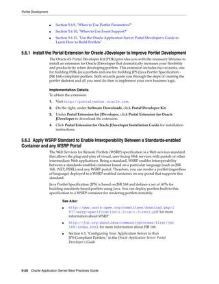 Portlet Development


                      ■    Section 5.6.9, "When to Use Portlet Parameters?"
                      ■    Section 5.6.10, "When to Use Event Support?"
                      ■    Section 5.6.11, "Use the Oracle Application Server Portal Developer's Guide to
                           Learn How to Build Portlets"


5.6.1 Install the Portal Extension for Oracle JDeveloper to Improve Portlet Development
                      The OracleAS Portal Developer Kit (PDK) provides you with the necessary libraries to
                      install an extension for Oracle JDeveloper that dramatically increases your flexibility
                      and productivity when developing portlets. This extension includes two wizards, one
                      for building PDK-Java portlets and one for building JPS (Java Portlet Specification -
                      JSR 168)-compliant portlets. Both wizards guide you through the steps of creating the
                      portlet skeleton and all you need do then is implement your own business logic.

                      Implementation Details
                      To obtain the extension:
                      1.   Visit http://portalcenter.oracle.com.
                      2.   On the right, under Software Downloads, click Portal Developer Kit.
                      3.   Under Portal Extension for JDeveloper, click Portal Extension for Oracle
                           JDeveloper to download the extension.
                      4.   Click Portal Extension for Oracle JDeveloper Installation Guide for installation
                           instructions.


5.6.2 Apply WSRP Standard to Enable Interoperability Between a Standards-enabled
Container and any WSRP Portal
                      The Web Services for Remote Portlets (WSRP) specification is a Web services standard
                      that allows the plug-and-play of visual, user-facing Web services with portals or other
                      intermediary Web applications. Being a standard, WSRP enables interoperability
                      between a standards-enabled container based on a particular language (such as JSR
                      168, .NET, PERL) and any WSRP portal. Therefore, you can render a portlet (regardless
                      of language) deployed to a WSRP-enabled container on any portal that supports this
                      standard.
                      Java Portlet Specification (JPS) is based on JSR 168 and defines a set of APIs for
                      building standards-based portlets using Java. You can deploy portlets built to this
                      specification to a WSRP container for rendering portlets remotely.

                               See Also:
                               ■   http://www.oasis-open.org/committees/download.php/2
                                   877/wsrp-specification-1.0-cs-1.0-rev2.pdf for more
                                   information about WSRP
                               ■   http://jcp.org/aboutJava/communityprocess/first/jsr
                                   168/index.html for more information about JSR 168
                               ■   Section 6.3, "Configuring Your Application Server to Run
                                   JPS-Compliant Portlets," in the Oracle Application Server Portal
                                   Developer’s Guide




5-28 Oracle Application Server Best Practices Guide
 