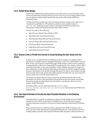 Portlet Development



5.6.3 Portlet Show Modes
              Show mode exhibits the runtime portlet functionality seen by users. JPS offers some
              modes not offered by OracleAS Portal and vice versa. If you are coding portlets to JPS,
              you can declare custom portlet modes that map to the extra modes offered by
              OracleAS Portal.
              An OracleAS Portal portlet may have the following Show modes, each with its own
              visualization and behavior. JPS portlets can define custom portlet modes in
              portlet.xml. Defining custom modes is especially useful if the portlet must
              interoperate with portal implementations from other vendors.
              The list of modes is the following:
              ■   Shared Screen Model (View Mode for JPS)
              ■   Edit Mode (JPS and OracleAS Portal)
              ■   Edit Defaults Mode (JPS and OracleAS Portal)
              ■   Preview Mode (JPS and OracleAS Portal)
              ■   Full Screen Mode (OracleAS Portal)
              ■   Help Mode (JPS and OracleAS Portal)
              ■   Link Mode (OracleAS Portal)


5.6.4 Ensure Links in Portlet Are Correct to Avoid Sending the User Away from the
Portal
              In some ways, navigation between different sections or pages of a single portlet is
              identical to navigation between standard Web pages. Users can submit forms and click
              links. In the case of typical, simple Web pages, both of these actions involve sending a
              message directly to the server responsible for rendering the new content, which is then
              returned to the client. In the case of portlets, which comprise only part of a page, the
              form submission or link rendered within the portlet does not directly target the portlet.
              It passes information to the portlet through the portal. If a link or form within a portlet
              does not refer back to the portal, then following that link takes the user away from the
              portal, which may not be the desired behavior.
              The portlet developer does not need to know the detailed mechanics of how the
              parameters of a form or link get passed around between the user, portal, and portlet.
              Ensure the portlet developer does not write links in a portlet the same way as for
              typical, simple Web pages.
              For PDK portlets, use the methods from the UrlUtils class
              (oracle.portal.provider.v2.url.UrlUtils) as it will render the HTML links
              appropriately.


5.6.5 Use Hybrid Portlets to Provide the Best Possible Rendition in the Desktop
Environment
              OracleAS Portal is capable of rendering its pages for both HTML and non-HTML
              (mobile) devices. When rendering for a mobile device, OracleAS Portal requires
              portlets to generate content in a universal markup language called OracleAS Wireless
              XML.
              Many portlets, known as desktop portlets, generate only HTML responses and, as
              such, can only render themselves in standard Web browsers. Some portlets, known as
              mobile portlets, generate only OracleAS Wireless XML responses. These portlets can


                                                                                   OracleAS Portal 5-29
 