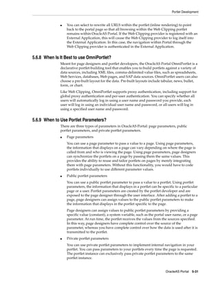 Portlet Development


              ■   You can select to rewrite all URLS within the portlet (inline rendering) to point
                  back to the portal page so that all browsing within the Web Clipping portlet
                  remains within OracleAS Portal. If the Web Clipping provider is registered with an
                  External Application, this will cause the Web Clipping provider to log itself into
                  the External Application. In this case, the navigation within Portal through the
                  Web Clipping provider is authenticated in the External Application.


5.6.8 When Is It Best to use OmniPortlet?
              Meant for page designers and portlet developers, the OracleAS Portal OmniPortlet is a
              declarative portlet-building tool that enables you to build portlets against a variety of
              data sources, including XML files, comma-delimited value files, such as spreadsheets,
              Web Services, databases, Web pages, and SAP data sources. OmniPortlet users can also
              choose a pre-built layout for the data. Pre-built layouts include tabular, news, bullet,
              form, or chart.
              Like Web Clipping, OmniPortlet supports proxy authentication, including support for
              global proxy authentication and per-user authentication. You can specify whether all
              users will automatically log in using a user name and password you provide, each
              user will log in using an individual user name and password, or all users will log in
              using a specified user name and password.


5.6.9 When to Use Portlet Parameters?
              There are three types of parameters in OracleAS Portal: page parameters, public
              portlet parameters, and private portlet parameters.
              ■   Page parameters
                  You can use a page parameter to pass a value to a page. Using page parameters,
                  the information that displays on a page can vary depending on where the page is
                  called from and who is viewing the page. Using page parameters, page designers
                  can synchronize the portlets on a page by passing them the same values. This
                  provides the ability to reuse and tailor portlets on pages by merely integrating
                  them with page parameters. Without this functionality, you would have to code
                  portlets individually to use different parameter values.
              ■   Public portlet parameters
                  You can use a public portlet parameter to pass a value to a portlet. Using portlet
                  parameters, the information that displays in a portlet can be specific to a particular
                  page or a user. Portlet parameters are created by the portlet developer and are
                  exposed to the page designer through the user interface. After adding a portlet to a
                  page, page designers can assign values to the public portlet parameters to make
                  the information that displays in the portlet specific to the page.
                  Page designers can assign values to public portlet parameters by providing a
                  specific value (constant), a system variable, such as the portal user name, or a page
                  parameter. At run time, the portlet receives the values from the sources specified.
                  In this way, page designers have complete control over the source of the
                  parameter, whereas you have complete control over how the data is used after it is
                  transmitted to the portlet.
              ■   Private portlet parameters
                  You can use private portlet parameters to implement internal navigation in your
                  portlet. You can pass parameters to your portlets every time the page is requested.
                  The portlet instance can exclusively pass private portlet parameters to the same
                  portlet instance.


                                                                                  OracleAS Portal 5-31
 