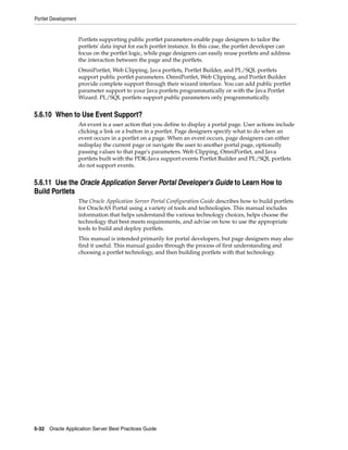 Portlet Development


                      Portlets supporting public portlet parameters enable page designers to tailor the
                      portlets' data input for each portlet instance. In this case, the portlet developer can
                      focus on the portlet logic, while page designers can easily reuse portlets and address
                      the interaction between the page and the portlets.
                      OmniPortlet, Web Clipping, Java portlets, Portlet Builder, and PL/SQL portlets
                      support public portlet parameters. OmniPortlet, Web Clipping, and Portlet Builder
                      provide complete support through their wizard interface. You can add public portlet
                      parameter support to your Java portlets programmatically or with the Java Portlet
                      Wizard. PL/SQL portlets support public parameters only programmatically.


5.6.10 When to Use Event Support?
                      An event is a user action that you define to display a portal page. User actions include
                      clicking a link or a button in a portlet. Page designers specify what to do when an
                      event occurs in a portlet on a page. When an event occurs, page designers can either
                      redisplay the current page or navigate the user to another portal page, optionally
                      passing values to that page's parameters. Web Clipping, OmniPortlet, and Java
                      portlets built with the PDK-Java support events Portlet Builder and PL/SQL portlets
                      do not support events.


5.6.11 Use the Oracle Application Server Portal Developer's Guide to Learn How to
Build Portlets
                      The Oracle Application Server Portal Configuration Guide describes how to build portlets
                      for OracleAS Portal using a variety of tools and technologies. This manual includes
                      information that helps understand the various technology choices, helps choose the
                      technology that best meets requirements, and advise on how to use the appropriate
                      tools to build and deploy portlets.
                      This manual is intended primarily for portal developers, but page designers may also
                      find it useful. This manual guides through the process of first understanding and
                      choosing a portlet technology, and then building portlets with that technology.




5-32 Oracle Application Server Best Practices Guide
 