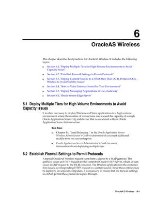 6
                                                         OracleAS Wireless

            This chapter describes best practices for OracleAS Wireless. It includes the following
            topics:
            ■   Section 6.1, "Deploy Multiple Tiers for High-Volume Environments to Avoid
                Capacity Issues"
            ■   Section 6.2, "Establish Firewall Settings to Permit Protocols"
            ■   Section 6.3, "Deploy Content Sources to a JVM Other Than OC4J_Portal or OC4J_
                Wireless to Avoid Stability Issues"
            ■   Section 6.4, "Select a Voice Gateway Suited for Your Environment"
            ■   Section 6.5, "Deploy Messaging Applications to Use a Gateway"
            ■   Section 6.6, "Oracle Sensor Edge Server"


6.1 Deploy Multiple Tiers for High-Volume Environments to Avoid
Capacity Issues
            It is often necessary to deploy Wireless and Voice applications in a high-volume
            environment where the number of transactions may exceed the capacity of a single
            Oracle Application Server 10g middle-tier that is associated with an Oracle
            Application Server Infrastructure.

                    See Also:
                    ■   Chapter 14, "Load Balancing ," in the Oracle Application Server
                        Wireless Administrator’s Guide to determine if you need additional
                        middle-tiers for your enterprise
                    ■   Oracle Application Server Administrator’s Guide for more
                        information about deploying multiple tiers


6.2 Establish Firewall Settings to Permit Protocols
            A typical OracleAS Wireless request starts from a device to a WAP gateway. The
            gateway issues an HTTP request for the content to Oracle HTTP Server, which in turn
            issues an AJP request to the OC4J container. The Wireless application in the container
            then issues a corresponding HTTP request to a content source. Since these entities may
            be deployed on separate computers, it is necessary to ensure that the firewall settings
            in a DMZ permit these protocols to pass through.




                                                                                 OracleAS Wireless 6-1
 