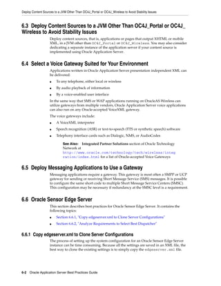Deploy Content Sources to a JVM Other Than OC4J_Portal or OC4J_Wireless to Avoid Stability Issues



6.3 Deploy Content Sources to a JVM Other Than OC4J_Portal or OC4J_
Wireless to Avoid Stability Issues
                    Deploy content sources, that is, applications or pages that output XHTML or mobile
                    XML, in a JVM other than OC4J_Portal or OC4J_Wireless. You may also consider
                    dedicating a separate instance of the application server if your content source is
                    implemented using Oracle Application Server.


6.4 Select a Voice Gateway Suited for Your Environment
                    Applications written in Oracle Application Server presentation independent XML can
                    be delivered:
                    ■   To any telephone, either local or wireless
                    ■   By audio playback of information
                    ■   By a voice-enabled user interface
                    In the same way that SMS or WAP applications running on OracleAS Wireless can
                    utilize gateways from multiple vendors, Oracle Application Server voice applications
                    can also run on any Oracle-accepted VoiceXML gateway.
                    The voice gateways include:
                    ■   A VoiceXML interpreter
                    ■   Speech recognition (ASR) or text-to-speech (TTS or synthetic speech) software
                    ■   Telephony interface cards such as Dialogic, NMS, or AudioCodes

                             See Also: Integrated Partner Solutions section of Oracle Technology
                             Network at
                             http://www.oracle.com/technology/tech/wireless/integ
                             ration/index.html for a list of Oracle-accepted Voice Gateways


6.5 Deploy Messaging Applications to Use a Gateway
                    Messaging applications require a gateway. This gateway is most often a SMPP or UCP
                    gateway for sending or receiving Short Message Service (SMS) messages. It is possible
                    to configure the same short code to multiple Short Message Service Centers (SMSC).
                    This configuration may be necessary if redundancy at the SMSC level is a requirement.


6.6 Oracle Sensor Edge Server
                    This section describes best practices for Oracle Sensor Edge Server. It contains the
                    following topics:
                    ■   Section 6.6.1, "Copy edgeserver.xml to Clone Server Configurations"
                    ■   Section 6.6.2, "Analyze Requirements to Select Best Dispatcher"


6.6.1 Copy edgeserver.xml to Clone Server Configurations
                    The process of setting up the system configuration for an Oracle Sensor Edge Server
                    instance can be time consuming. Because all the settings are saved in an XML file, the
                    best way to clone the existing settings is to simply copy the edgeserver.xml file.




6-2 Oracle Application Server Best Practices Guide
 