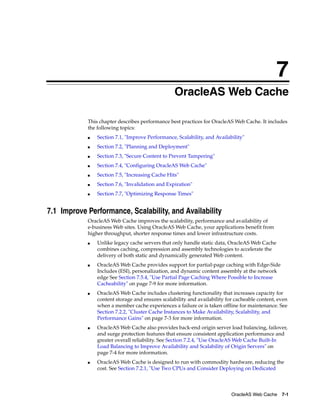7
                                                  OracleAS Web Cache

            This chapter describes performance best practices for OracleAS Web Cache. It includes
            the following topics:
            ■   Section 7.1, "Improve Performance, Scalability, and Availability"
            ■   Section 7.2, "Planning and Deployment"
            ■   Section 7.3, "Secure Content to Prevent Tampering"
            ■   Section 7.4, "Configuring OracleAS Web Cache"
            ■   Section 7.5, "Increasing Cache Hits"
            ■   Section 7.6, "Invalidation and Expiration"
            ■   Section 7.7, "Optimizing Response Times"


7.1 Improve Performance, Scalability, and Availability
            OracleAS Web Cache improves the scalability, performance and availability of
            e-business Web sites. Using OracleAS Web Cache, your applications benefit from
            higher throughput, shorter response times and lower infrastructure costs.
            ■   Unlike legacy cache servers that only handle static data, OracleAS Web Cache
                combines caching, compression and assembly technologies to accelerate the
                delivery of both static and dynamically generated Web content.
            ■   OracleAS Web Cache provides support for partial-page caching with Edge-Side
                Includes (ESI), personalization, and dynamic content assembly at the network
                edge See Section 7.5.4, "Use Partial Page Caching Where Possible to Increase
                Cacheability" on page 7-9 for more information.
            ■   OracleAS Web Cache includes clustering functionality that increases capacity for
                content storage and ensures scalability and availability for cacheable content, even
                when a member cache experiences a failure or is taken offline for maintenance. See
                Section 7.2.2, "Cluster Cache Instances to Make Availability, Scalability, and
                Performance Gains" on page 7-3 for more information.
            ■   OracleAS Web Cache also provides back-end origin server load balancing, failover,
                and surge protection features that ensure consistent application performance and
                greater overall reliability. See Section 7.2.4, "Use OracleAS Web Cache Built-In
                Load Balancing to Improve Availability and Scalability of Origin Servers" on
                page 7-4 for more information.
            ■   OracleAS Web Cache is designed to run with commodity hardware, reducing the
                cost. See Section 7.2.1, "Use Two CPUs and Consider Deploying on Dedicated




                                                                           OracleAS Web Cache 7-1
 