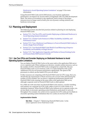Planning and Deployment


                          Hardware to Avoid Operating System Limitations" on page 7-2 for more
                          information.
                   Using OracleAS Web Cache and its ESI features, your business application
                   performance can improve by several orders of magnitude with very little development
                   effort. The return on investment is also significant, both in terms of developer
                   resources (you no longer need to build your own dynamic caching solution) and
                   hardware cost savings.


7.2 Planning and Deployment
                   The following sections describe best practices related to planning for and deploying
                   OracleAS Web Cache:
                   ■      Section 7.2.1, "Use Two CPUs and Consider Deploying on Dedicated Hardware to
                          Avoid Operating System Limitations"
                   ■      Section 7.2.2, "Cluster Cache Instances to Make Availability, Scalability, and
                          Performance Gains"
                   ■      Section 7.2.3, "Use a Hardware Load Balancer in Front of OracleAS Web Caches to
                          Avoid a Single Point of Failure"
                   ■      Section 7.2.4, "Use OracleAS Web Cache Built-In Load Balancing to Improve
                          Availability and Scalability of Origin Servers"
                   ■      Section 7.2.5, "Test Application Upgrades and Patches to Ensure Existing Cache
                          and Session Rules Still Function Correctly"


7.2.1 Use Two CPUs and Consider Deploying on Dedicated Hardware to Avoid
Operating System Limitations
                   You can deploy OracleAS Web Cache on the same node as the application Web server
                   or on a separate node. When making your decision, consider system resources, such as
                   the number of CPUs. OracleAS Web Cache is designed for a dual CPU. Because
                   OracleAS Web Cache is an in-memory cache, it is rarely limited by CPU cycles.
                   Additional CPUs do not increase performance significantly. The speed of the
                   processors is critical; use the fastest CPUs you can afford.
                   If other resources are competing with OracleAS Web Cache for CPU usage, then you
                   should take the requirements of those resources into account when determining the
                   number of CPUs needed. You can derive a significant performance benefit from
                   OracleAS Web Cache running on the same node as the application Web server,
                   although a separate node for OracleAS Web Cache is often optimal.
                   For a Web site with more than one OracleAS Web Cache instance, consider installing
                   each instance on a separate two-CPU node, either as part of a cache cluster or as
                   standalone instances. When OracleAS Web Cache instances are on separate nodes, you
                   are less likely to encounter operating system limitations, particularly in network
                   throughput. For example, two caches on two separate two-CPU nodes are less likely to
                   encounter operating system limitations than two caches on one four-CPU node.

                   Implementation Details

                              See Also: Chapter 7, "Optimizing OracleAS Web Cache," in the
                              Oracle Application Server Performance Guide




7-2 Oracle Application Server Best Practices Guide
 