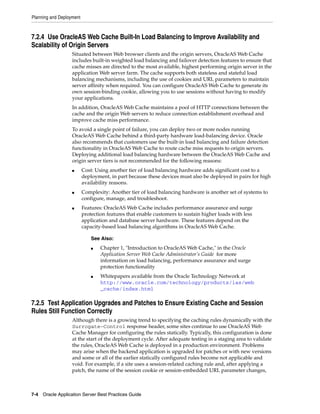 Planning and Deployment



7.2.4 Use OracleAS Web Cache Built-In Load Balancing to Improve Availability and
Scalability of Origin Servers
                   Situated between Web browser clients and the origin servers, OracleAS Web Cache
                   includes built-in weighted load balancing and failover detection features to ensure that
                   cache misses are directed to the most available, highest performing origin server in the
                   application Web server farm. The cache supports both stateless and stateful load
                   balancing mechanisms, including the use of cookies and URL parameters to maintain
                   server affinity when required. You can configure OracleAS Web Cache to generate its
                   own session-binding cookie, allowing you to use sessions without having to modify
                   your applications.
                   In addition, OracleAS Web Cache maintains a pool of HTTP connections between the
                   cache and the origin Web servers to reduce connection establishment overhead and
                   improve cache miss performance.
                   To avoid a single point of failure, you can deploy two or more nodes running
                   OracleAS Web Cache behind a third-party hardware load-balancing device. Oracle
                   also recommends that customers use the built-in load balancing and failure detection
                   functionality in OracleAS Web Cache to route cache miss requests to origin servers.
                   Deploying additional load balancing hardware between the OracleAS Web Cache and
                   origin server tiers is not recommended for the following reasons:
                   ■      Cost: Using another tier of load balancing hardware adds significant cost to a
                          deployment, in part because these devices must also be deployed in pairs for high
                          availability reasons.
                   ■      Complexity: Another tier of load balancing hardware is another set of systems to
                          configure, manage, and troubleshoot.
                   ■      Features: OracleAS Web Cache includes performance assurance and surge
                          protection features that enable customers to sustain higher loads with less
                          application and database server hardware. These features depend on the
                          capacity-based load balancing algorithms in OracleAS Web Cache.

                              See Also:
                              ■   Chapter 1, "Introduction to OracleAS Web Cache," in the Oracle
                                  Application Server Web Cache Administrator’s Guide for more
                                  information on load balancing, performance assurance and surge
                                  protection functionality
                              ■   Whitepapers available from the Oracle Technology Network at
                                  http://www.oracle.com/technology/products/ias/web
                                  _cache/index.html

7.2.5 Test Application Upgrades and Patches to Ensure Existing Cache and Session
Rules Still Function Correctly
                   Although there is a growing trend to specifying the caching rules dynamically with the
                   Surrogate-Control response header, some sites continue to use OracleAS Web
                   Cache Manager for configuring the rules statically. Typically, this configuration is done
                   at the start of the deployment cycle. After adequate testing in a staging area to validate
                   the rules, OracleAS Web Cache is deployed in a production environment. Problems
                   may arise when the backend application is upgraded for patches or with new versions
                   and some or all of the earlier statically configured rules become not applicable and
                   void. For example, if a site uses a session-related caching rule and, after applying a
                   patch, the name of the session cookie or session-embedded URL parameter changes,



7-4 Oracle Application Server Best Practices Guide
 