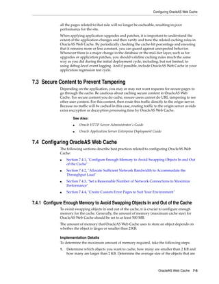 Configuring OracleAS Web Cache


             all the pages related to that rule will no longer be cacheable, resulting in poor
             performance for the site.
             When applying application upgrades and patches, it is important to understand the
             extent of the application changes and then verify and tune the related caching rules in
             OracleAS Web Cache. By periodically checking the cache-hit percentage and ensuring
             that it remains more or less constant, you can guard against unexpected behavior.
             Whenever there is a major change in the database or the mid-tier layer, such as for
             upgrades or application patches, you should validate caching rules much the same
             way as you did during the initial deployment cycle, including, but not limited, to
             using debug-level event logging. And if possible, include OracleAS Web Cache in your
             application regression test cycle.


7.3 Secure Content to Prevent Tampering
             Depending on the application, you may or may not want requests for secure pages to
             go through the cache. Be cautious about caching secure content in OracleAS Web
             Cache. For secure content you do cache, ensure users cannot do URL tampering to see
             other user content. For this content, then route this traffic directly to the origin server.
             Because no traffic will be cached in this case, routing traffic to the origin server avoids
             extra encryption or decryption processing time by OracleAS Web Cache.

                      See Also:
                      ■   Oracle HTTP Server Administrator’s Guide
                      ■   Oracle Application Server Enterprise Deployment Guide


7.4 Configuring OracleAS Web Cache
             The following sections describe best practices related to configuring OracleAS Web
             Cache:
             ■    Section 7.4.1, "Configure Enough Memory to Avoid Swapping Objects In and Out
                  of the Cache"
             ■    Section 7.4.2, "Allocate Sufficient Network Bandwidth to Accommodate the
                  Throughput Load"
             ■    Section 7.4.3, "Set a Reasonable Number of Network Connections to Maximize
                  Performance"
             ■    Section 7.4.4, "Create Custom Error Pages to Suit Your Environment"


7.4.1 Configure Enough Memory to Avoid Swapping Objects In and Out of the Cache
             To avoid swapping objects in and out of the cache, it is crucial to configure enough
             memory for the cache. Generally, the amount of memory (maximum cache size) for
             OracleAS Web Cache should be set to at least 500 MB.
             The amount of memory that OracleAS Web Cache uses to store an object depends on
             whether the object is larger or smaller than 2 KB:

             Implementation Details
             To determine the maximum amount of memory required, take the following steps:
             1.   Determine which objects you want to cache, how many are smaller than 2 KB and
                  how many are larger than 2 KB. Determine the average size of the objects that are



                                                                               OracleAS Web Cache 7-5
 