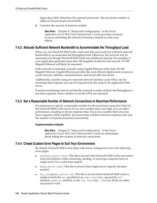 Configuring OracleAS Web Cache


                       larger than 2 KB. Determine the expected peak load—the maximum number of
                       objects to be processed concurrently.
                  2.   Calculate the amount of memory needed.

                           See Also: Chapter 8, "Setup and Configuration," in the Oracle
                           Application Server Web Cache Administrator’s Guide provides a formula
                           to use in calculating the amount of memory needed to cache your
                           objects

7.4.2 Allocate Sufficient Network Bandwidth to Accommodate the Throughput Load
                  When you use OracleAS Web Cache, make sure that each node has sufficient network
                  bandwidth to accommodate the throughput load. Otherwise, the network may be
                  saturated even though OracleAS Web Cache has additional capacity. For example, if
                  your application generates more than 100 megabits of data for each second, 10/100
                  Megabit Ethernet will likely be saturated.
                  If the network is saturated, consider using Gigabit Ethernet rather than 10/100
                  Megabit Ethernet. Gigabit Ethernet provides the most efficient deployment scenario to
                  avoid network collisions, retransmissions, and bandwidth starvations.
                  Additionally, consider using two separate network interface cards (NIC): one for
                  incoming client requests and one for requests from the cache to the application Web
                  server.
                  If system monitoring tools reveal that the network is under utilized and throughput is
                  less than expected, check whether or not the CPUs are saturated.


7.4.3 Set a Reasonable Number of Network Connections to Maximize Performance
                  It is important to specify a reasonable number for the maximum connection limit for
                  the OracleAS Web Cache server. If you set a number that is too high, you can affect
                  performance, resulting in slower response time. If you set a number that is too low,
                  fewer requests will be satisfied. You must strike a balance between response time and
                  the number of requests processed concurrently.

                  Implementation Details

                           See Also: Chapter 8, "Setup and Configuration," in the Oracle
                           Application Server Web Cache Administrator’s Guide for information
                           about setting the number of network connections

7.4.4 Create Custom Error Pages to Suit Your Environment
                  By default, OracleAS Web Cache ships with and is configured to serve the following
                  error pages:
                  ■    network_error.html: This file is served when OracleAS Web Cache encounters
                       network problems while connecting, sending, or receiving a response from an
                       origin server for a cache miss request.
                  ■    busy_error.html: This file is served when origin server capacity has been
                       reached.
                  ■    esi_fragment_error.txt. This file is served when OracleAS Web Cache is
                       unable to fetch the src specified in an <esi:include> tag and the alt
                       attribute, onerror attribute, or the try |attempt |except block are either
                       not present or fail.


7-6 Oracle Application Server Best Practices Guide
 