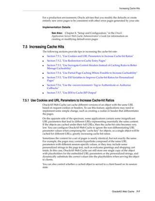 Increasing Cache Hits


              For a production environment, Oracle advises that you modify the defaults or create
              entirely new error pages to be consistent with other error pages generated by your site.

              Implementation Details

                      See Also: Chapter 8, "Setup and Configuration," in the Oracle
                      Application Server Web Cache Administrator’s Guide for information on
                      creating or modifying default error pages


7.5 Increasing Cache Hits
              The following sections provide tips in increasing the cache-hit rate:
              ■   Section 7.5.1, "Use Cookies and URL Parameters to Increase Cache-hit Ratios"
              ■   Section 7.5.2, "Use Redirection to Cache Entry Pages"
              ■   Section 7.5.3, "Use Surrogate-Control Headers Instead of Caching Rules to Better
                  Manage Cacheability"
              ■   Section 7.5.4, "Use Partial Page Caching Where Possible to Increase Cacheability"
              ■   Section 7.5.5, "Use ESI Variables to Improve Cache-hit Ratios for Personalized
                  Pages"
              ■   Section 7.5.6, "Use the <esi:environment> Tag to Authenticate or Authorize
                  Callbacks"
              ■   Section 7.5.7, "Use JESI to Cache JSP Output"


7.5.1 Use Cookies and URL Parameters to Increase Cache-hit Ratios
              OracleAS Web Cache can cache different versions of an object with the same URL
              based on request cookies or headers. To use this feature, applications may need to
              implement some simple change, such as creating a cookie or header that differentiates
              the pages.
              On the opposite side of the spectrum, some applications contain some insignificant
              URL parameters that lead to different URLs representing essentially the same content.
              If the objects are cached under their full URLs, then the cache-hit ratio becomes very
              low. You can configure OracleAS Web Cache to ignore the non-differentiating URL
              parameter values when composing the "cache key" for objects, so a single object will be
              cached for different URLs, greatly increasing cache-hit ratios.
              Sometimes the content for a set of pages is nearly identical, but not exactly the same.
              For example, the pages may contain hyperlinks composed of the same URL
              parameters with different session-specific values, or they may include some
              personalized strings in the page text, such as welcome greetings and shopping cart
              totals. In this case, OracleAS Web Cache can still store one single copy of the object
              with placeholders for the embedded URL parameters or the personalized strings, and
              dynamically substitute the correct values into the placeholders when serving the object
              to clients.
              You can also control whether a cached object is served to a client based on its session
              state.




                                                                              OracleAS Web Cache 7-7
 