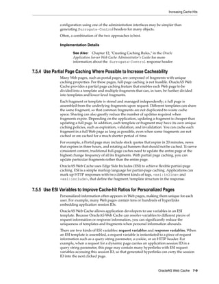 Increasing Cache Hits


              configuration using one of the administration interfaces may be simpler than
              generating Surrogate-Control headers for many objects.
              Often, a combination of the two approaches is best.

              Implementation Details

                      See Also:    Chapter 12, "Creating Caching Rules," in the Oracle
                      Application Server Web Cache Administrator’s Guide for more
                      information about the Surrogate-Control response header

7.5.4 Use Partial Page Caching Where Possible to Increase Cacheability
              Many Web pages, such as portal pages, are composed of fragments with unique
              caching properties. For these pages, full-page caching is not feasible. OracleAS Web
              Cache provides a partial page caching feature that enables each Web page to be
              divided into a template and multiple fragments that can, in turn, be further divided
              into templates and lower-level fragments.
              Each fragment or template is stored and managed independently; a full page is
              assembled from the underlying fragments upon request. Different templates can share
              the same fragment, so that common fragments are not duplicated to waste cache
              space. Sharing can also greatly reduce the number of updates required when
              fragments expire. Depending on the application, updating a fragment is cheaper than
              updating a full page. In addition, each template or fragment may have its own unique
              caching policies, such as expiration, validation, and invalidation. You can cache each
              fragment in a full Web page as long as possible, even when some fragments are not
              cached or are cached for a much shorter period of time.
              For example, a Portal page may include stock quotes that expire in 20 minutes, news
              that expires in three hours, and rotating ad banners that should not be cached. To serve
              consistent content, traditional full-page caches need to update the entire page at the
              highest change frequency of all its fragments. With partial page caching, you can
              update particular fragments rather than the entire page.
              OracleAS Web Cache uses Edge Side Includes (ESI) to achieve flexible partial-page
              caching. ESI is a simple markup language for partial-page caching. Applications can
              mark up HTTP responses with two different kinds of tags, <esi:inline> and
              <esi:include>, that define the fragment/template structure in the response.


7.5.5 Use ESI Variables to Improve Cache-hit Ratios for Personalized Pages
              Personalized information often appears in Web pages, making them unique for each
              user. For example, many Web pages contain tens or hundreds of hyperlinks
              embedding application session IDs.
              OracleAS Web Cache allows application developers to use variables in an ESI
              template. Because OracleAS Web Cache can resolve variables to different pieces of
              request information or response information, you can significantly reduce the
              uniqueness of templates and fragments when personal information abounds.
              There are two kinds of ESI variables: request variables and response variables. When
              an ESI template is assembled, a request variable is instantiated to a piece of request
              information such as a query string parameter, a cookie, or an HTTP header. For
              example, when a request for a dynamic page carries an application session ID in a
              query string parameter, this page may contain many hyperlinks with ESI request
              variables accessing this session ID, so that generated hyperlinks can carry the session
              ID into the next clicked page.



                                                                             OracleAS Web Cache 7-9
 