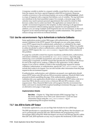 Increasing Cache Hits


                    A response variable is similar to a request variable, except that its value comes not
                    from the request, but from a special fragment called ESI environment. Response
                    variable occurrences in the enclosing template can access an ESI environment, which
                    is a type of fragment with a response that defines a set of variables. The tag itself does
                    not contribute to the final assembled output. For example, a dynamic page with a
                    calendar may need to present personal appointments that cannot be stored in Web
                    browser cookies due to cookie size limits. The application can instead refer to a
                    "profile" environment fragment in the template, in effect referring to all appointment
                    in the environment without making separate requests for each appointment. In
                    addition, you can merge multiple small fragments into one environment, so that each
                    fragment can be referenced through response-variable instantiation. This operation
                    reduces storage and retrieval overhead similarly.


7.5.6 Use the <esi:environment> Tag to Authenticate or Authorize Callbacks
                    Some applications protect certain Web pages with authentication, authorization, or
                    session validation in the HTTP request. Even though you can cache page content,
                    every HTTP request must be authenticated, authorized, or validated by the origin
                    server. For these pages, it is not appropriate to cache the full page. While it is possible
                    to utilize JavaScript to achieve authentication, authorization, and validation through a
                    separate HTTP request, the <esi:environment> tag provides a better solution to
                    this problem.
                    If a page has cacheable content but requires mandatory authentication, authorization,
                    and session validation, you can enclose an <esi:environment> tag in the page
                    referencing a non-cacheable environment, and cache the enclosing page. When the
                    cached page is requested, an HTTP request that specifies the environment will always
                    be sent to the origin server, making a callback to the application. In this callback
                    request, if you want to validate a cookie in the enclosing page request for session
                    validation, authorization, or authentication, specify the <esi:environment> tag to
                    include that cookie in its request. You can also include other information from the page
                    request in the environment request.
                    If authentication, authorization, and validation are passed, your application should
                    return HTTP status code 200 and any ESI environment response. OracleAS Web Cache
                    proceeds to finish assembling the page. If the authentication, authorization, or
                    validation fail, your application should return an appropriate HTTP status code (at or
                    more than 500 to denote a server error, or between 400 and 499 to denote a client
                    request error). Then, OracleAS Web Cache will recognize that this environment has
                    failed, and resort to standard ESI exception handling to terminate this page or output
                    an alternative error page or login page.

                    Implementation Details

                            See Also: Chapter 16, "Edge Side Includes (ESI) Language Tags," in
                            the Oracle Application Server Web Cache Administrator’s Guide for more
                            information about using the <esi:environment> tag or
                            implementing ESI exception handling

7.5.7 Use JESI to Cache JSP Output
                    In dynamic applications, you can use Edge Side Includes for Java (JESI) tags.
                    The JESI specification is a specification and custom JSP tag library that developers can
                    use to automatically generate ESI code. JESI facilitates the programming of Java
                    ServerPages (JSPs) using ESI. While developers can always use ESI tags directly within
                    their JSP code, JESI represents an easy way to express the modularity of JSPs and the


7-10 Oracle Application Server Best Practices Guide
 