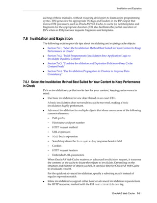 Invalidation and Expiration


              caching of those modules, without requiring developers to learn a new programming
              syntax. JESI generates the appropriate ESI tags and headers in the JSP output that
              instruct ESI processors, such as OracleAS Web Cache, to cache (or not) templates and
              fragments for the appropriate duration. JESI also facilitates the partial execution of
              JSPs when an ESI processor requests fragments and templates.


7.6 Invalidation and Expiration
              The following sections provide tips about invalidating and expiring cache objects:
              ■   Section 7.6.1, "Select the Invalidation Method Best Suited for Your Content to Keep
                  Performance in Check"
              ■   Section 7.6.2, "Build Programmatic Invalidation Into Application Logic to
                  Invalidate Dynamic Content"
              ■   Section 7.6.3, "Combine Invalidation and Expiration Policies to Keep Cache
                  Content Fresh"
              ■   Section 7.6.4, "Use Invalidation Propagation in Clusters to Improve Data
                  Consistency"


7.6.1 Select the Invalidation Method Best Suited for Your Content to Keep Performance
in Check
              Pick an invalidation type that works best for your content, keeping performance in
              mind:
              ■   Use basic invalidation for one object based on an exact URL.
                  A basic invalidation does not result in a cache traversal, making a basic
                  invalidation highly performant.
              ■   Advanced invalidation for multiple objects that share one or more of the following
                  common elements:
                  –   Path prefix
                  –   Host name and port number
                  –   HTTP request method
                  –   URL expression
                  –   POST body expression
                  –   Search keys from the Surrogate-Key response-header field
                  –   Cookies
                  –   HTTP request headers
                  –   Embedded URL parameters
                  When OracleAS Web Cache receives an advanced invalidation request, it traverses
                  the contents of the cache to locate the objects to invalidate. Depending on the
                  structure and number of objects cached, it can take time for OracleAS Web Cache
                  to invalidate content.
                  For the quickest advanced invalidation, specify a substring match instead of
                  regular expression match.
              ■   Inline invalidation to support either basic or advanced invalidation requests from
                  the HTTP response, marked with the ESI <esi:invalidate> tag.


                                                                            OracleAS Web Cache 7-11
 