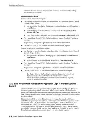 Invalidation and Expiration


                          Inline invalidation reduces the connection overhead associated with sending
                          out-of-band invalidations.

                     Implementation Details
                     To send a basic invalidation request:
                     ■    Use the step-by-step Invalidation wizard provided in Application Server Control
                          Console. To get started:
                          1.   Navigate to the Web Cache Home page > Administration tab > Operations >
                               Invalidation.
                          2.   In the first page of the Invalidation wizard, select The single object that
                               matches this URL.
                          3.   Enter the complete URL patch and file name in the Object to Invalidate field.
                     ■    For a standalone OracleAS Web Cache installation, use the OracleAS Web Cache
                          Manager.
                          To get started, navigate to Operations > Basic Content Invalidation.
                     ■    Use the BASICSELECTOR element in a manual invalidation request
                     To send an advanced invalidation request:
                     ■    Use the step-by-step Invalidation wizard provided in Application Server Control
                          Console. To get started:
                          1.   Navigate to the Web Cache Home page > Administration tab > Operations >
                               Invalidation.
                          2.   In the first page of the Invalidation wizard, select Specified Objects.
                     ■    For a standalone OracleAS Web Cache installation, use the OracleAS Web Cache
                          Manager.
                          To get started, navigate to Operations > Advanced Content Invalidation.
                     ■    Use the ADVANCEDSELECTOR element in a manual invalidation request.

                               See Also: Chapter 13, "Sending Invalidation Requests," in the Oracle
                               Application Server Web Cache Administrator’s Guide for further
                               information about sending basic and advanced invalidation requests,
                               as well as inline invalidations

7.6.2 Build Programmatic Invalidation Into Application Logic to Invalidate Dynamic
Content
                     OracleAS Web Cache is designed for caching highly dynamic Web pages. There are
                     several ways to safeguard the correctness of the cached content. For those cached
                     pages with content that changes following unpredictable actions by Web site users, the
                     most effective way to ensure correct content is to build programmatic invalidation into
                     application logic.
                     The application Web server and database are two areas that may benefit from
                     embedded programmatic invalidation. On the application Web server, you can build
                     invalidation into CGIs, JSPs and Java servlets using the OracleAS Web Cache Java
                     invalidation API, jawc.jar. For example, page A displays information about a
                     certain bike in stock. This page is cacheable. Page B provides users a way to reserve
                     one bike for purchase. On the mid-tier, there is a Java servlet or JSP to service page B.
                     To make this servlet cache-aware, use jawc.jar to invalidate page A.



7-12 Oracle Application Server Best Practices Guide
 