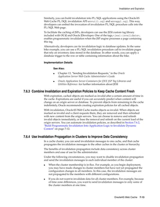 Invalidation and Expiration


              Similarly, you can build invalidation into PL/SQL applications using the OracleAS
              Web Cache PL/SQL invalidation API wxvutil.sql and wxvappl.sql. This way,
              developers can embed the invocation of invalidation PL/SQL procedure calls into the
              PL/SQL Web page.
              To facilitate the caching of JSPs, developers can use the JESI custom tag library
              included with OC4J and Oracle JDeveloper. One of the tags,<jesi:invalidate>,
              enables programmatic invalidation when the JSP engine processes a page containing
              this tag.
              Alternatively, developers can tie invalidation logic to database updates. In the same
              bike example, you can use a PL/SQL invalidation procedure call to invalidate pages
              that rely on inventory data stored in the database. In other words, you can apply a
              database trigger to the row or table containing information about the bike.

              Implementation Details

                      See Also:
                      ■   Chapter 13, "Sending Invalidation Requests," in the Oracle
                          Application Server Web Cache Administrator’s Guide
                      ■   Oracle Application Server Containers for J2EE JSP Tag Libraries and
                          Utilities Reference. for further information about JESI

7.6.3 Combine Invalidation and Expiration Policies to Keep Cache Content Fresh
              With expiration, cached objects are marked as invalid after a certain amount of time in
              the cache. Expirations are useful if you can accurately predict when content will
              change on an origin server or database. To prevent objects from remaining in the cache
              indefinitely, Oracle recommends creating expiration policies for all cached objects.
              With invalidation, OracleAS Web Cache marks objects as invalid. When objects are
              marked as invalid and a client requests them, they are removed and then refreshed
              with new content from the origin servers. You can choose to remove and refresh
              invalid objects immediately, or base the removal and refresh on the current load of the
              origin servers. You can automate invalidation policies, as described in Section 7.6.2,
              "Build Programmatic Invalidation Into Application Logic to Invalidate Dynamic
              Content" on page 7-12.


7.6.4 Use Invalidation Propagation in Clusters to Improve Data Consistency
              In a cache cluster, you can send invalidation messages to one cache, and that cache
              propagates the invalidation messages to the other caches in the cluster or hierarchy.
              The benefits of invalidation propagation include data consistency across cluster
              members and ease of use for the administrator.
              Under the following circumstances, you may want to disable invalidation propagation
              and send the invalidation messages to each individual member of the cluster:
              ■   When the cluster membership is in flux. For example, as you begin deployment,
                  you may have made changes to cluster members but have not yet propagated the
                  configuration changes to all members. In this case, the invalidation messages are
                  not propagated to the members with different configurations.
              ■   If you do not want to invalidate data for all cluster members. For example, because
                  of time zone differences, you want to send invalidation messages to only some of
                  the cluster members at one time.



                                                                             OracleAS Web Cache 7-13
 