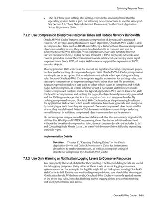 Optimizing Response Times


              ■   The TCP time-wait setting. This setting controls the amount of time that the
                  operating system holds a port, not allowing new connections to use the same port.
                  See Section 7.6, "Tune Network-Related Parameters," in the Oracle Application
                  Server Performance Guide.


7.7.2 Use Compression to Improve Response Times and Reduce Network Bandwidth
              OracleAS Web Cache features automatic compression of dynamically generated
              content. On average, using the standard GZIP algorithm, OracleAS Web Cache is able
              to compress text files, such as HTML and XML by a factor of four. Because compressed
              objects are smaller in size, they require less bandwidth to transmit and can be
              delivered faster to Web browsers. With compression, everyone benefits: Internet
              Service Providers (ISPs), Hosting Service Provider (HSPs), corporate networks and
              content providers reduce their transmission costs, while end-users enjoy more rapid
              response times. Since 1997, all major Web browsers support the expansion of GZIP
              encoded objects.
              Most application Web servers on the market are capable of serving compressed pages,
              but few enable caching of compressed output. With OracleAS Web Cache, compression
              is a simple yes or no option that an administrator selects when specifying a caching
              rule. Because OracleAS Web Cache supports regular expression for caching rules, you
              can apply compression to responses using criteria other than just file extension.
              Regular expression makes it very easy to select which pages to compress and which
              pages not to compress, as well as whether or not a particular Web browser should
              receive compressed content. Unlike the typical application Web server, OracleAS Web
              Cache offers compression and caching for pages that have been dynamically generated
              and for ESI fragments specified in a Surrogate-Control response header. By
              caching compressed output, OracleAS Web Cache reduces the processing burden on
              the application Web server, which would otherwise have to re-generate and compress
              dynamic pages each time they are requested. Because compressed objects are smaller
              in size, they are delivered faster to Web browsers with fewer round-trips, reducing
              overall latency. In addition, compressed objects consume less cache memory.
              Do not compress images, as well as executables and files that are already zipped with
              utilities like WinZip and GZIP. Compressing these files incurs additional overhead
              without the benefits of compression. Also, do not compress JavaScript includes (.js)
              and Cascading Style Sheets (.css), as some Web browsers have difficulty expanding
              these file types.

              Implementation Details

                      See Also:    Chapter 12, "Creating Caching Rules," in the Oracle
                      Application Server Web Cache Administrator’s Guide for instructions
                      about how to enable compression, as well as a complete listing of
                      objects not compressed by OracleAS Web Cache

7.7.3 Use Only Warning or Notification Logging Levels to Conserve Resources
              You can specify the level of detail for the event log. The trace or debug levels are useful
              for debugging purposes. Using either of these levels of event logging consumes
              system resources. For example, the log file might fill up disk space, causing OracleAS
              Web Cache to fail. Unless you need to diagnose problems, you should the Warning or
              Notification levels. With these levels, OracleAS Web Cache writes only typical events
              to the event log. Also, consider disabling access logging unless you are monitoring
              end-user performance and access.




                                                                              OracleAS Web Cache 7-15
 