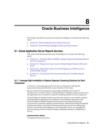 8
                                    Oracle Business Intelligence

              This chapter describes best practices for business intelligence. It includes the following
              topics:
              ■   Section 8.1, "Oracle Application Server Reports Services"
              ■   Section 8.2, "Oracle Business Intelligence Discoverer Best Practices"


8.1 Oracle Application Server Reports Services
              This section describes best practices for Oracle Reports. It contains the following
              topics:
              ■   Section 8.1.1, "Leverage High Availability to Replace Separate Clustering Solutions
                  for Each Component"
              ■   Section 8.1.2, "Design Your Paper Layout to Display Report Output in Microsoft
                  Excel"
              ■   Section 8.1.3, "Select Paper Layout to Control Pagination and Web Layout to
                  Control HTML Output"
              ■   Section 8.1.4, "Use Dynamic Environment Switching to Consolidate Reports
                  Servers"


8.1.1 Leverage High Availability to Replace Separate Clustering Solutions for Each
Component
              A cluster is a virtual grouping of servers into a community for sharing the
              request-processing load efficiently across members of the cluster.
              Because modern IT environments require high availability of the entire IT
              infrastructure, it is better to have a centralized high availability solution at the level of
              the application server, instead of a separate clustering solution for each component.
              OracleAS High Availability Solutions provides the industry’s most reliable, resilient,
              and fault-tolerant application server platform. Oracle Reports integration with
              OracleAS High Availability Solutions ensures that your enterprise-reporting
              environment is extremely reliable and fault-tolerant. With OracleAS High Availability
              Solutions providing a centralized clustering mechanism and several cutting-edge
              features, clustering in Oracle Reports is now deprecated. If you are using Reports
              Server clustering, switch to OracleAS High Availability Solutions in 10g Release 2
              (10.1.2).

              Implementation Details
              To implement this best practice:


                                                                           Oracle Business Intelligence 8-1
 