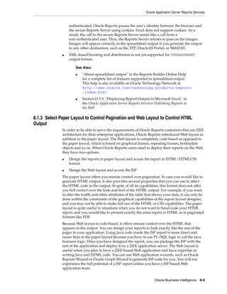 Oracle Application Server Reports Services


                  authenticated, Oracle Reports passes the user's identity between the browser and
                  the secure Reports Server using cookies. Excel does not support cookies. As a
                  result, the call to the secure Reports Server seems like a call from a
                  non-authenticated user. Thus, the Reports Server refuses to pass on the images.
                  Images will appear correctly in the spreadsheet output if you generate the output
                  to any other destination, such as file, FTP, OracleAS Portal, or WebDAV.
              ■   XML-based bursting and distribution is not yet supported for SPREADSHEET
                  output format.

                      See Also:
                      ■   "About spreadsheet output" in the Reports Builder Online Help
                          for a complete list of features supported in spreadsheet output.
                          This help is also available on Oracle Technology Network at
                          http://www.oracle.com/technology/products/reports
                          /index.html
                      ■   Section D.1.9, "Displaying Report Output in Microsoft Excel," in
                          the Oracle Application Server Reports Services Publishing Reports to
                          the Web

8.1.3 Select Paper Layout to Control Pagination and Web Layout to Control HTML
Output
              In order to be able to serve the requirements of Oracle Reports customers that use J2EE
              architecture for their enterprise applications, Oracle Reports introduced Web layout in
              addition to the paper layout. The Web layout is completely code-based as opposed to
              the paper layout, which is based on graphical frames, repeating frames, boilerplate
              objects and so on. When Oracle Reports users need to deploy their reports on the Web,
              they have two options:
              ■   Design the reports in paper layout and access the report in HTML/HTMLCSS
                  format
              ■   Design the Web layout and access the JSP
              The paper layout offers you minute control over pagination. In case you would like to
              generate HTML output, it also provides several properties that you can use to affect
              the HTML code in the output. In spite of all its capabilities, this format does not offer
              you full control over the look-and-feel of the HTML output. For example, if you want
              to alter the width and other attributes of the table that shows your data, it can only be
              done within the constraints of the graphical capabilities of the report layout designer,
              and you may not be able to make full use of the HTML or CSS capabilities. The paper
              layout is quite useful in situations when you do not want to hand-code your HTML
              report, and you would like to present exactly the same report in HTML as in paginated
              formats like PDF.
              Because Web layout is code-based, it offers minute control over the HTML that
              appears in the output. You can design your reports to look exactly like the rest of the
              pages in your application. Using Java code inside the JSP report is more direct and
              easier than in the paper layout because you have to use PL/SQL logic to call the Java
              business logic. Once you have designed the report, you can package the JSP with the
              rest of the application and deploy it on a J2EE application server. The Web layout is
              useful when you plan to have a J2EE-based Web application and have expertise in
              writing Java and HTML code. You can use Web application wizards, such as Oracle
              Reports Wizard or Oracle Graph Wizard to generate JSP code for you. You will not
              experience the full potential of a JSP report unless you have a JSP-based Web
              application team.


                                                                         Oracle Business Intelligence 8-9
 