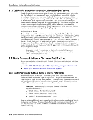 Oracle Business Intelligence Discoverer Best Practices



8.1.4 Use Dynamic Environment Switching to Consolidate Reports Servers
                     Oracle Reports contains a feature called dynamic environment switching. Previously,
                     the Oracle Reports server could only serve reports that were compatible with the
                     operating environment in place when the Oracle Reports server was started. For
                     example, the reports had to be compatible with the value of the NLS_LANG parameter
                     at the time the Oracle Reports server was started. This restriction meant that you
                     needed to have one Oracle Reports server running for each processing language. The
                     new environment switching feature available in Oracle Reports eliminates this
                     restriction by enabling one instance of Oracle Reports server to serve reports with any
                     number of environment settings, including language.

                     Implementation Details
                     To use this feature, add as many <environment> tags in the Oracle Reports server
                     configuration file as needed. Each of these tags can have values such as the NLS_LANG
                     setting, a currency symbol, or a calendar. When processing a job, use the EnvID
                     parameter in the command line to specify which <environment> setting you want to
                     use. The Oracle Reports server reads the relevant environment settings from the
                     configuration file, and if an engine is not already running with these settings, a new
                     engine is started. The new engine, started with appropriate environment settings, will
                     be used to process the job.

                              See Also: Oracle Application Server Reports Services Publishing Reports
                              to the Web for further information about the <environment> section
                              of the server configuration file


8.2 Oracle Business Intelligence Discoverer Best Practices
                     This section describes best practices for OracleBI Discoverer. It contains the following
                     sections:
                     ■   Section 8.2.1, "Identify Worksheets That Need Tuning to Improve Performance"
                     ■   Section 8.2.2, "Establish Scalability to Share the Workload"


8.2.1 Identify Worksheets That Need Tuning to Improve Performance
                     The performance of an OracleBI Discoverer system refers to the time OracleBI
                     Discoverer takes to complete a specific operation. The operation that most users are
                     concerned with is the running of a worksheet - the execution of a query and display of
                     the data. OracleBI Discoverer worksheet performance is largely determined by how
                     well the database has been designed and tuned for queries.

                              See Also: The following documents in the Oracle Database
                              documentation library:
                              ■    Oracle Database Data Warehousing Guide
                              ■    Oracle Database Performance Tuning Guide
                              ■    Oracle OLAP Applicaton Developer’s Guide

                     You can achieve additional performance benefits when reporting on relational data by
                     designing your Business Areas and Worksheets with performance in mind. You can
                     use the Discoverer EUL Status workbooks to identify worksheets that may need
                     additional tuning.




8-10 Oracle Application Server Best Practices Guide
 