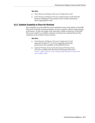 Oracle Business Intelligence Discoverer Best Practices



                      See Also:
                      ■   Oracle Business Intelligence Discoverer Configuration Guide
                      ■   Oracle Business Intelligence Discoverer Administration Guide from the
                          Business Intelligence Tools product CD for further information
                          about migrating EUL data

8.2.2 Establish Scalability to Share the Workload
              The scalability of an OracleBI Discoverer installation refers to the ability of OracleBI
              Discoverer to handle increasing numbers of users or queries without compromising
              performance. To take advantage of the inherently scalable architecture of OracleBI
              Discoverer, install it on multiple computers and share the workload between the
              computers as the number of users increase.

                      See Also:
                      ■   Oracle Business Intelligence Discoverer Configuration Guide,
                          especially Chapters 5, 7, 8, and 12 regarding optimizing
                          performance and scalability of OracleBI Discoverer
                      ■   Capacity Planning Sizing Guide and Capacity Planning Sizing
                          Calculator available from the Oracle Technology Network at
                          http://www.oracle.com/technology/products/discove
                          rer/index.html




                                                                         Oracle Business Intelligence 8-11
 